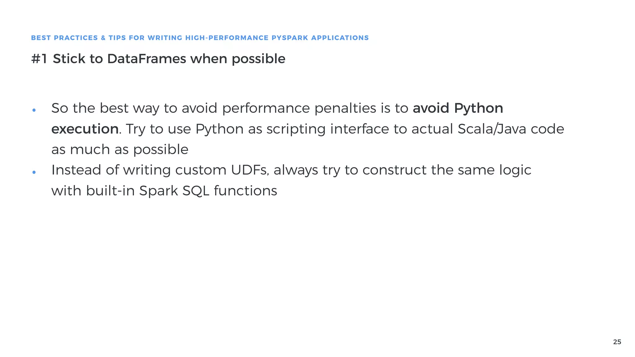 25
BEST PRACTICES & TIPS FOR WRITING HIGH-PERFORMANCE PYSPARK APPLICATIONS
#1 Stick to DataFrames when possible
• So the best way to avoid performance penalties is to avoid Python
execution. Try to use Python as scripting interface to actual Scala/Java code
as much as possible
• Instead of writing custom UDFs, always try to construct the same logic
with built-in Spark SQL functions
 