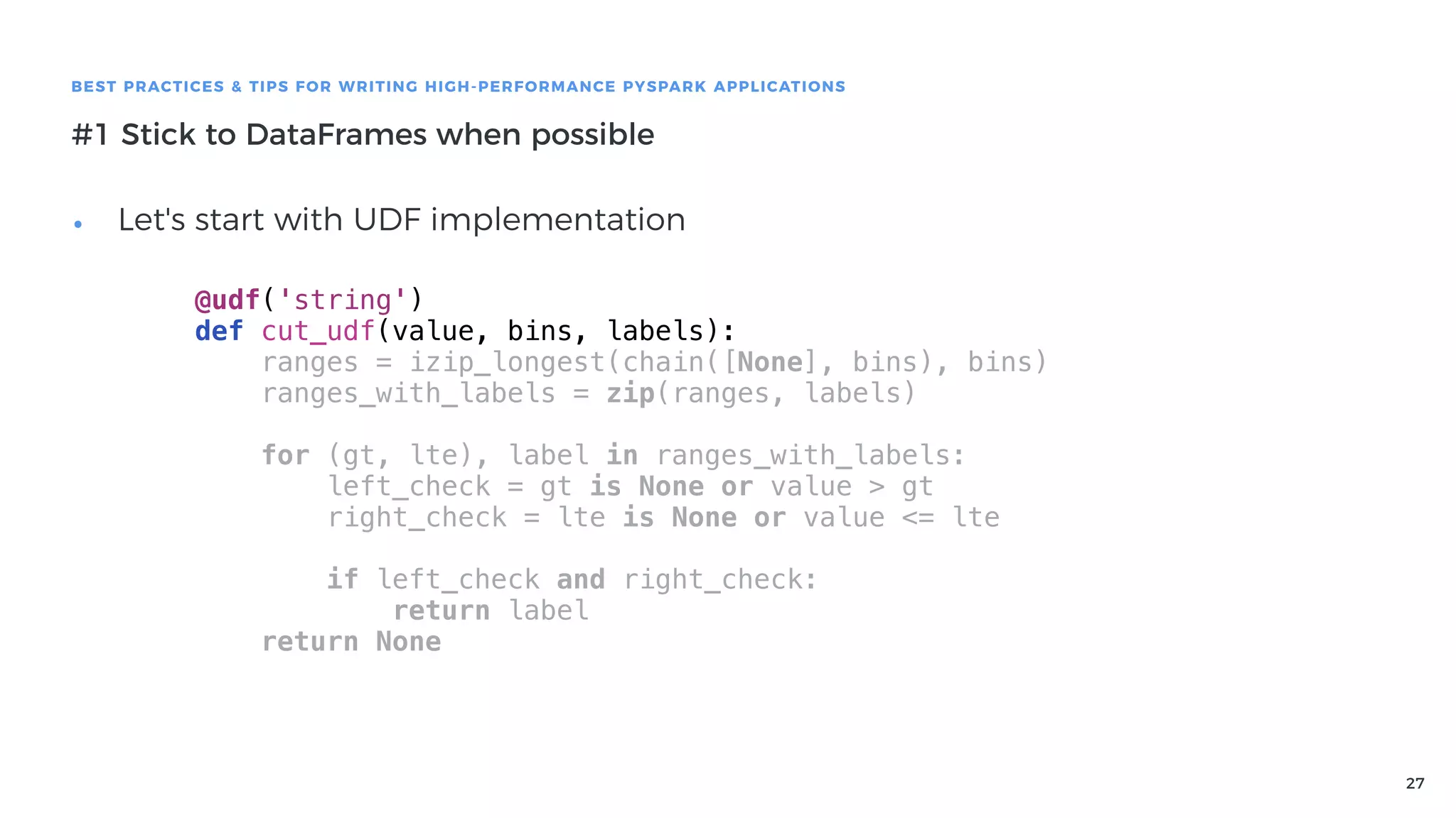 27
BEST PRACTICES & TIPS FOR WRITING HIGH-PERFORMANCE PYSPARK APPLICATIONS
#1 Stick to DataFrames when possible
• Let's start with UDF implementation
@udf('string')
def cut_udf(value, bins, labels):
ranges = izip_longest(chain([None], bins), bins)
ranges_with_labels = zip(ranges, labels)
for (gt, lte), label in ranges_with_labels:
left_check = gt is None or value > gt
right_check = lte is None or value <= lte
if left_check and right_check:
return label
return None
 