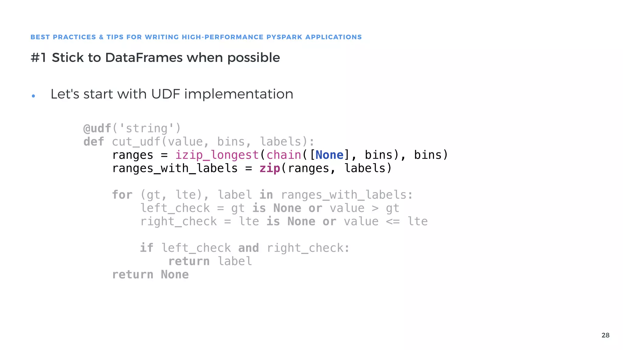 28
BEST PRACTICES & TIPS FOR WRITING HIGH-PERFORMANCE PYSPARK APPLICATIONS
#1 Stick to DataFrames when possible
• Let's start with UDF implementation
@udf('string')
def cut_udf(value, bins, labels):
ranges = izip_longest(chain([None], bins), bins)
ranges_with_labels = zip(ranges, labels)
for (gt, lte), label in ranges_with_labels:
left_check = gt is None or value > gt
right_check = lte is None or value <= lte
if left_check and right_check:
return label
return None
 