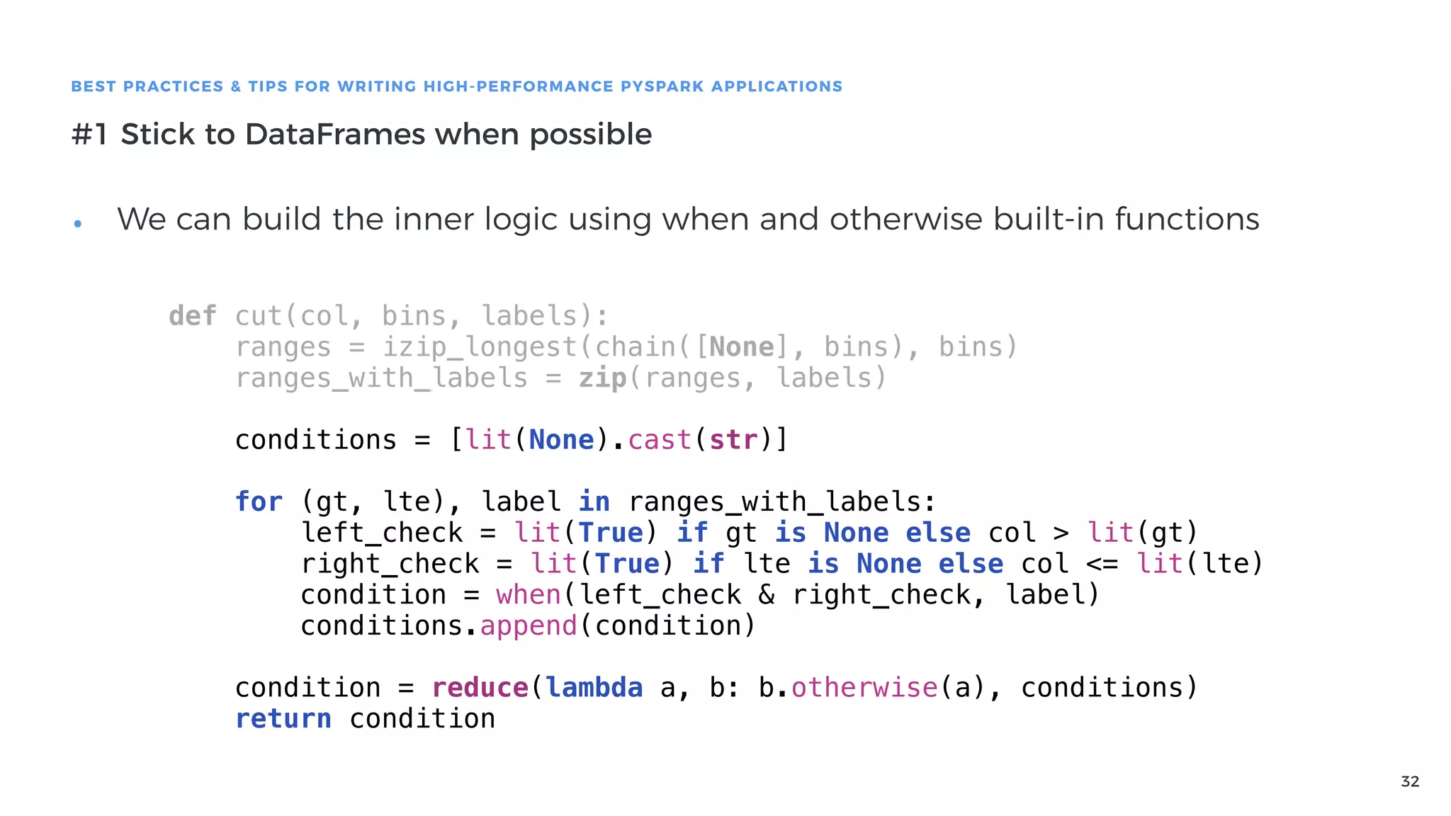32
BEST PRACTICES & TIPS FOR WRITING HIGH-PERFORMANCE PYSPARK APPLICATIONS
#1 Stick to DataFrames when possible
• We can build the inner logic using when and otherwise built-in functions
def cut(col, bins, labels):
ranges = izip_longest(chain([None], bins), bins)
ranges_with_labels = zip(ranges, labels)
conditions = [lit(None).cast(str)]
for (gt, lte), label in ranges_with_labels:
left_check = lit(True) if gt is None else col > lit(gt)
right_check = lit(True) if lte is None else col <= lit(lte)
condition = when(left_check & right_check, label)
conditions.append(condition)
condition = reduce(lambda a, b: b.otherwise(a), conditions)
return condition
 