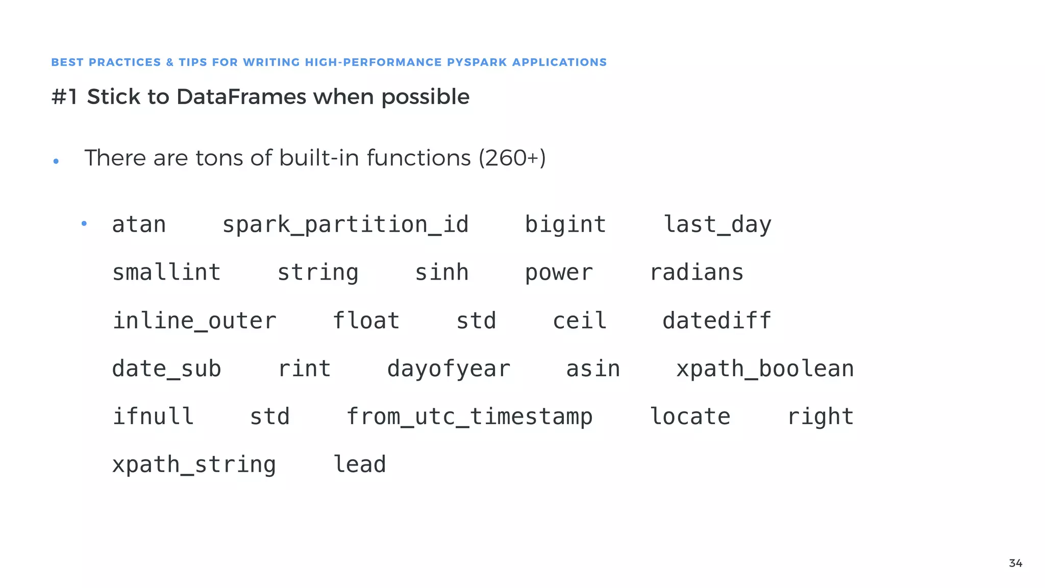 34
BEST PRACTICES & TIPS FOR WRITING HIGH-PERFORMANCE PYSPARK APPLICATIONS
#1 Stick to DataFrames when possible
• There are tons of built-in functions (260+) 
• atan spark_partition_id bigint last_day
smallint string sinh power radians
inline_outer float std ceil datediff
date_sub rint dayofyear asin xpath_boolean
ifnull std from_utc_timestamp locate right
xpath_string lead
 