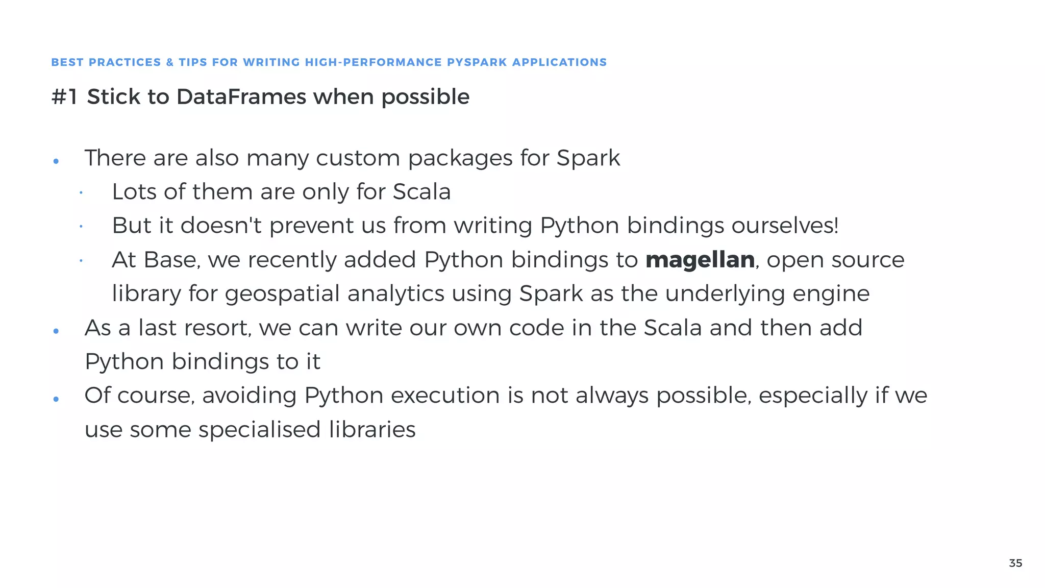 35
BEST PRACTICES & TIPS FOR WRITING HIGH-PERFORMANCE PYSPARK APPLICATIONS
#1 Stick to DataFrames when possible
• There are also many custom packages for Spark
• Lots of them are only for Scala
• But it doesn't prevent us from writing Python bindings ourselves!
• At Base, we recently added Python bindings to magellan, open source
library for geospatial analytics using Spark as the underlying engine
• As a last resort, we can write our own code in the Scala and then add
Python bindings to it
• Of course, avoiding Python execution is not always possible, especially if we
use some specialised libraries
 
