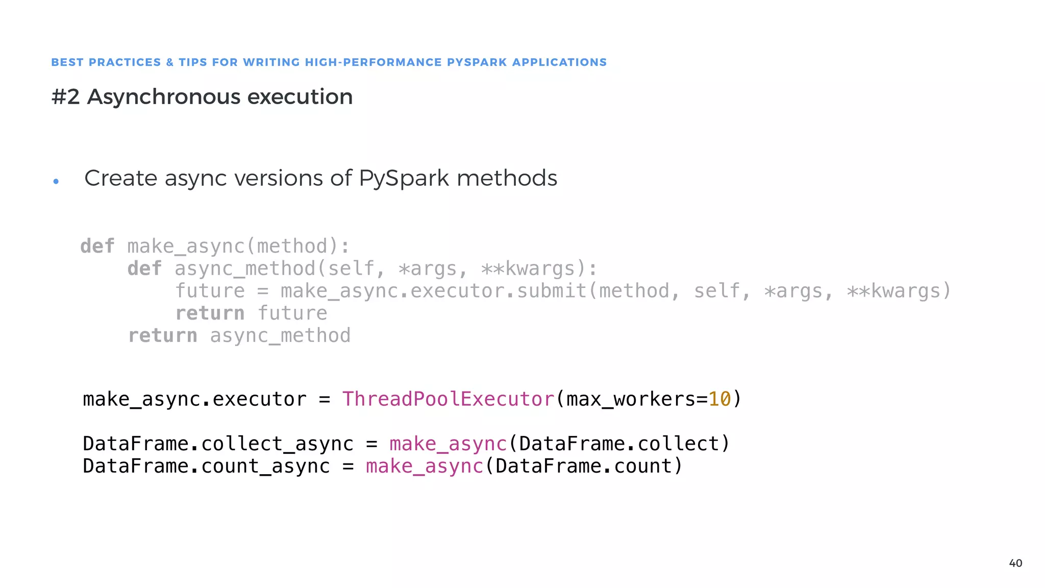 40
BEST PRACTICES & TIPS FOR WRITING HIGH-PERFORMANCE PYSPARK APPLICATIONS
#2 Asynchronous execution
• Create async versions of PySpark methods
def make_async(method):
def async_method(self, *args, **kwargs):
future = make_async.executor.submit(method, self, *args, **kwargs)
return future
return async_method
make_async.executor = ThreadPoolExecutor(max_workers=10)
DataFrame.collect_async = make_async(DataFrame.collect)
DataFrame.count_async = make_async(DataFrame.count)
 