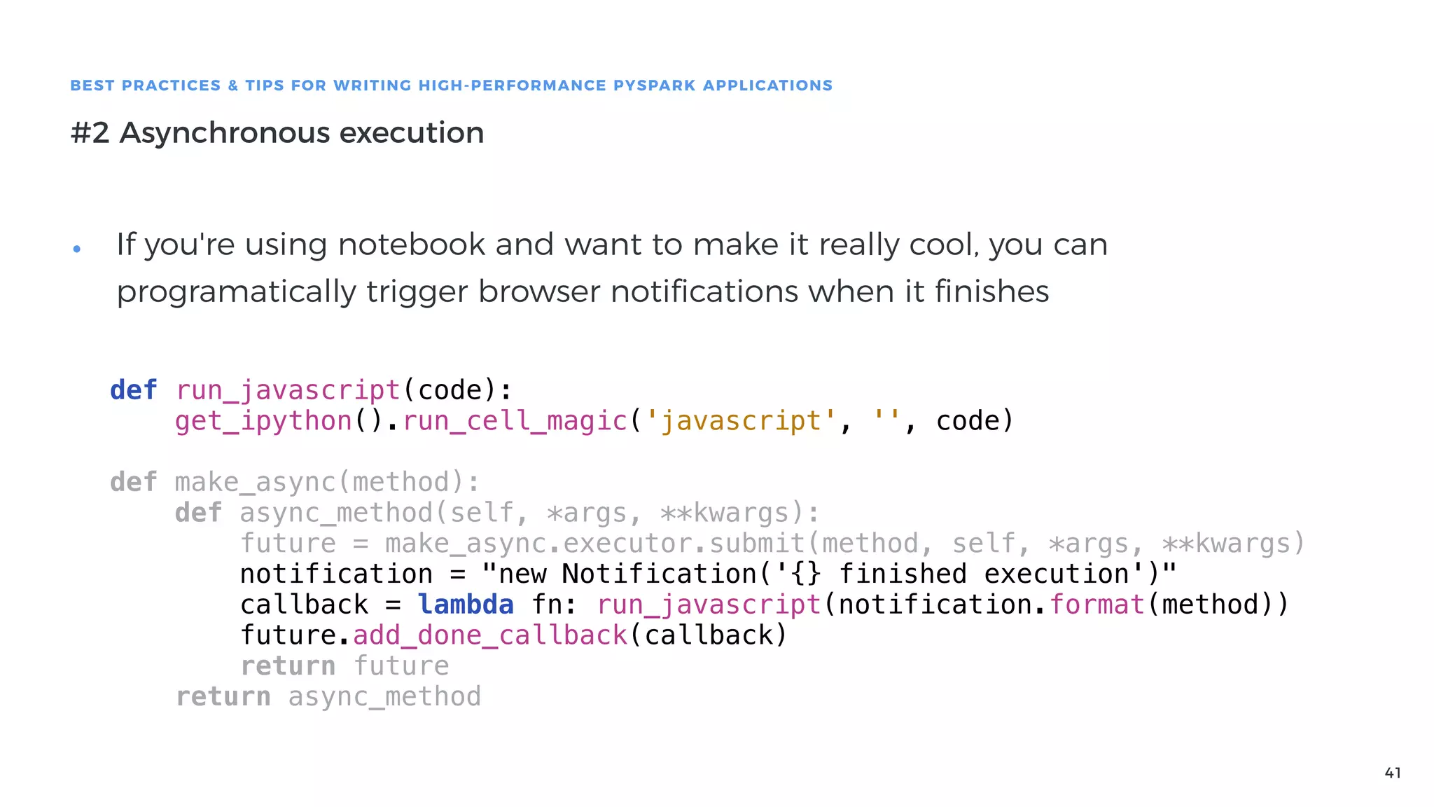 41
BEST PRACTICES & TIPS FOR WRITING HIGH-PERFORMANCE PYSPARK APPLICATIONS
#2 Asynchronous execution
• If you're using notebook and want to make it really cool, you can
programatically trigger browser notiﬁcations when it ﬁnishes
def run_javascript(code):
get_ipython().run_cell_magic('javascript', '', code)
def make_async(method):
def async_method(self, *args, **kwargs):
future = make_async.executor.submit(method, self, *args, **kwargs)
notification = "new Notification('{} finished execution')"
callback = lambda fn: run_javascript(notification.format(method))
future.add_done_callback(callback)
return future
return async_method
 