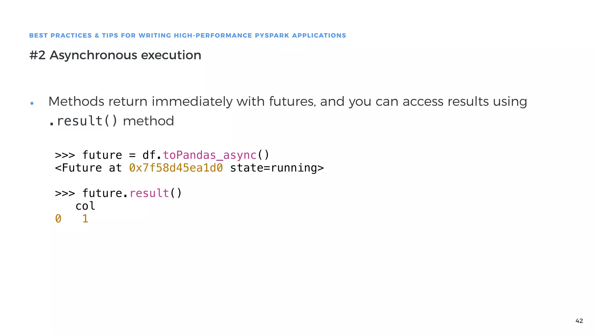 42
BEST PRACTICES & TIPS FOR WRITING HIGH-PERFORMANCE PYSPARK APPLICATIONS
#2 Asynchronous execution
• Methods return immediately with futures, and you can access results using
.result() method
>>> future = df.toPandas_async()
<Future at 0x7f58d45ea1d0 state=running>
>>> future.result()
col
0 1
 