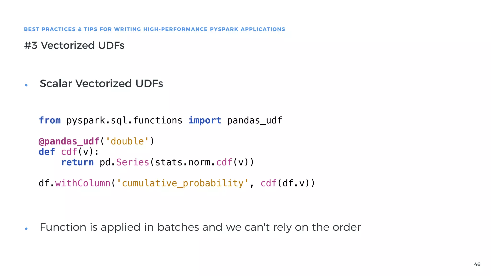 46
BEST PRACTICES & TIPS FOR WRITING HIGH-PERFORMANCE PYSPARK APPLICATIONS
#3 Vectorized UDFs
from pyspark.sql.functions import pandas_udf
@pandas_udf('double')
def cdf(v):
return pd.Series(stats.norm.cdf(v))
df.withColumn('cumulative_probability', cdf(df.v))
• Scalar Vectorized UDFs 
 
 
 
 
 
 
 
• Function is applied in batches and we can't rely on the order
 