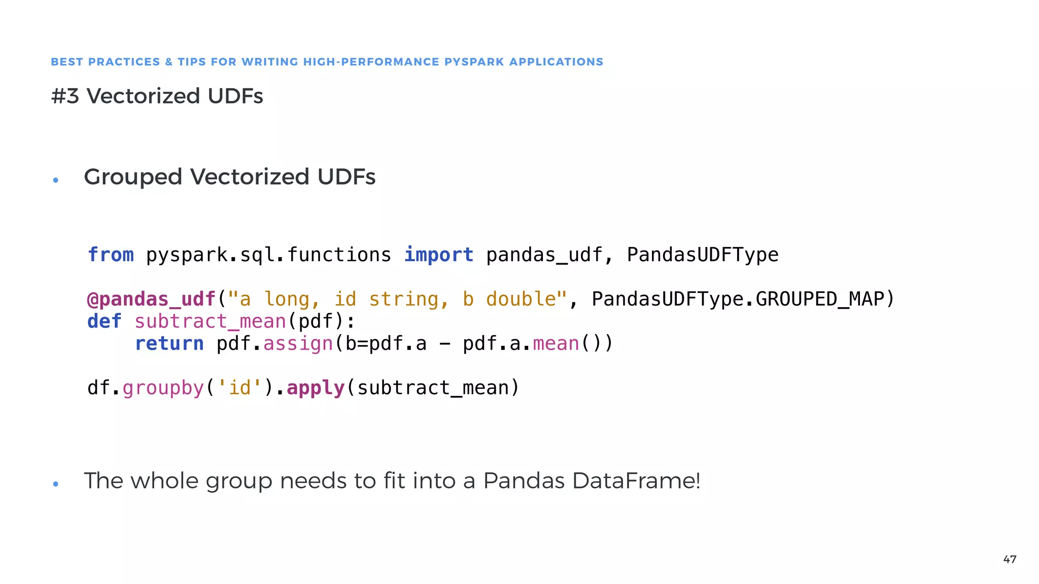 47
BEST PRACTICES & TIPS FOR WRITING HIGH-PERFORMANCE PYSPARK APPLICATIONS
#3 Vectorized UDFs
• Grouped Vectorized UDFs 
 
 
 
 
 
 
 
• The whole group needs to ﬁt into a Pandas DataFrame!
from pyspark.sql.functions import pandas_udf, PandasUDFType
@pandas_udf("a long, id string, b double", PandasUDFType.GROUPED_MAP)
def subtract_mean(pdf):
return pdf.assign(b=pdf.a - pdf.a.mean())
df.groupby('id').apply(subtract_mean)
 
