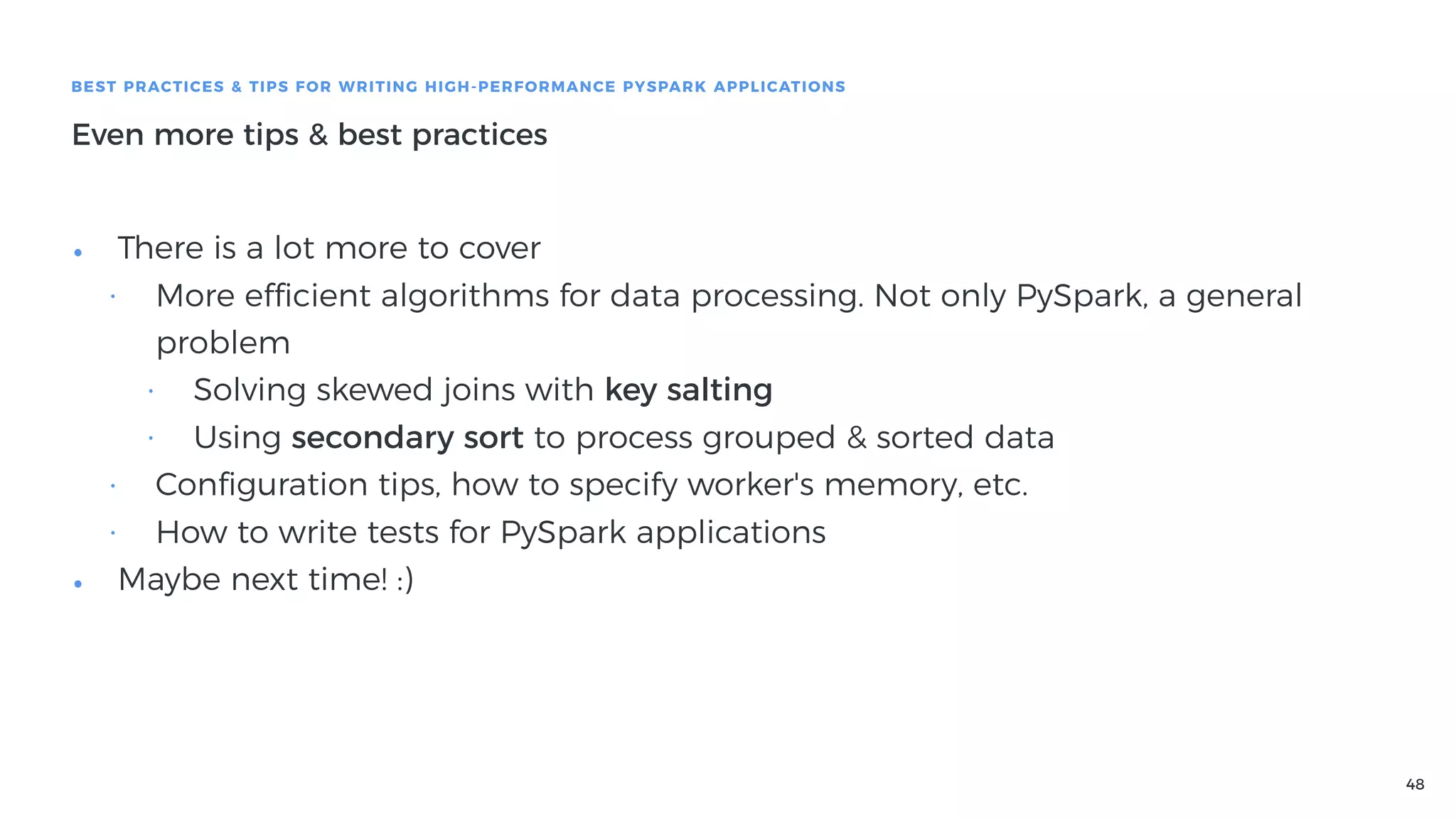 48
BEST PRACTICES & TIPS FOR WRITING HIGH-PERFORMANCE PYSPARK APPLICATIONS
Even more tips & best practices
• There is a lot more to cover
• More efficient algorithms for data processing. Not only PySpark, a general
problem
• Solving skewed joins with key salting
• Using secondary sort to process grouped & sorted data
• Conﬁguration tips, how to specify worker's memory, etc.
• How to write tests for PySpark applications
• Maybe next time! :)
 