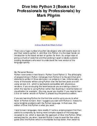 Dive Into Python 3 (Books for
   Professionals by Professionals) by
              Mark Pilgrim




                       A Great Book With Which To Start


There are a huge number of python developers who will need to learn to
port their code to python 3, and Dive Into Python 3 is the ideal hands-on
introduction to the latest version of python for them. Its unique style of
giving a chunk of code first and then picking it apart is ideally suited to
existing developers who want to understand the new version of the
language quickly.



My Personal Review:
Python now comes in two flavors--Python 3 and Python 2. The philosophy
of programming in Python 3 diverges from Python 2 to the point that print
statements written in three dont even run properly in two. Unfortunately, so
many of the books written using Py thon over the last few years are still
using version 2.6 - which is backwards compatible with all previous
versions. If you are buying this book because you are taking a class in
which the teacher is using Python rather than teaching it -bioinformatics or
visualization for example - this may cause you trouble. If you need to learn
2.6 or an earlier version of Python 2, please buy the previous edition.

If you are learning Python for the first time and its up to you as to what
flavor of Python to learn, then I suggest you start with Python 3. It does fix
some longtime problems with the Python language. In that case, this
edition of Dive Into Python is what you want.

I tend to learn languages more readily if I write a simple program first then
add to its complexity by having more complex aspects of the language
revealed to me, which is basically the approach of Dive Into Python. What
worked best for me when I learned Python 2 was to read the free online
guide Dive Into Python which is incomplete but top-down, then switch to
 