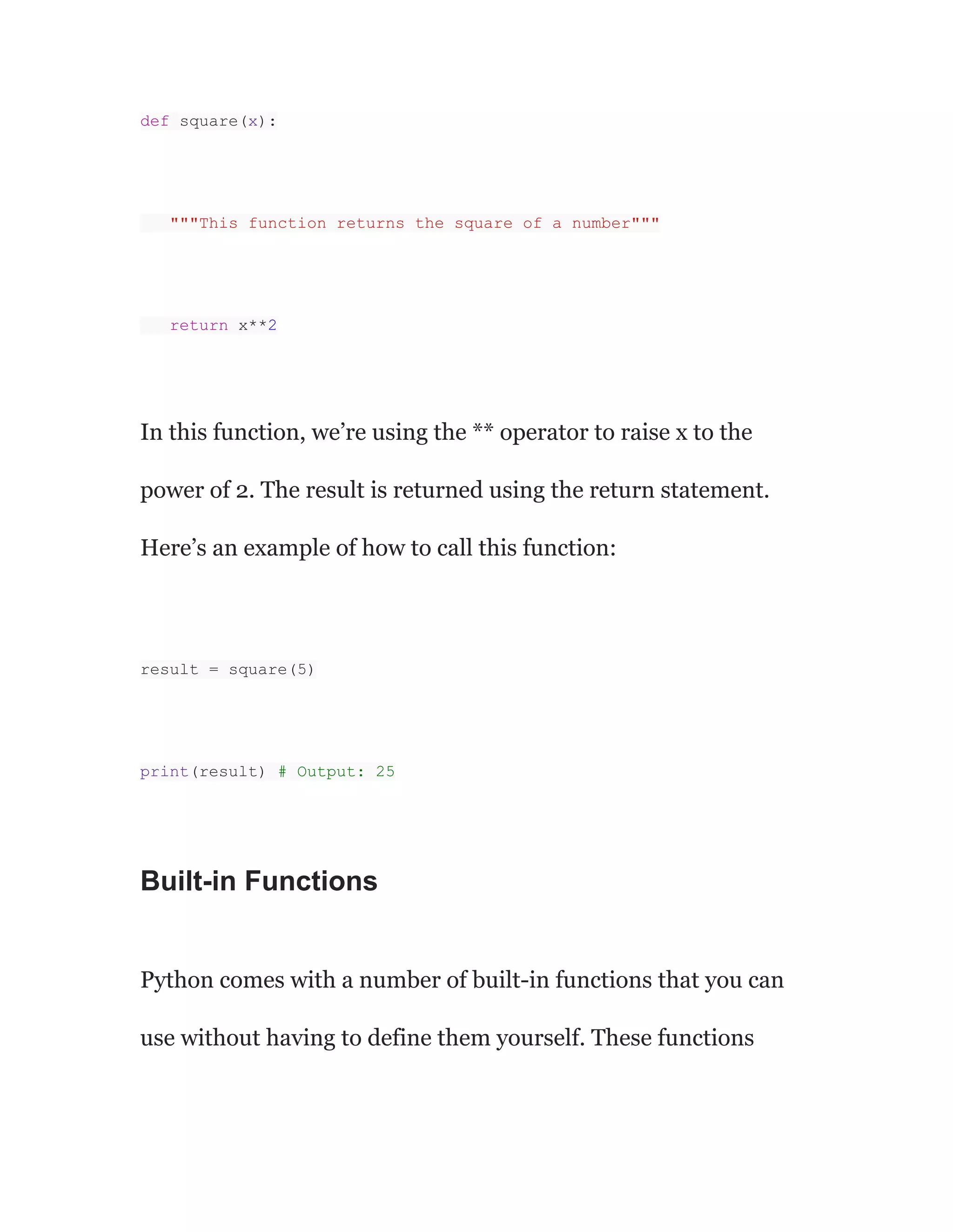 def square(x):
"""This function returns the square of a number"""
return x**2
In this function, we’re using the ** operator to raise x to the
power of 2. The result is returned using the return statement.
Here’s an example of how to call this function:
result = square(5)
print(result) # Output: 25
Built-in Functions
Python comes with a number of built-in functions that you can
use without having to define them yourself. These functions
 
