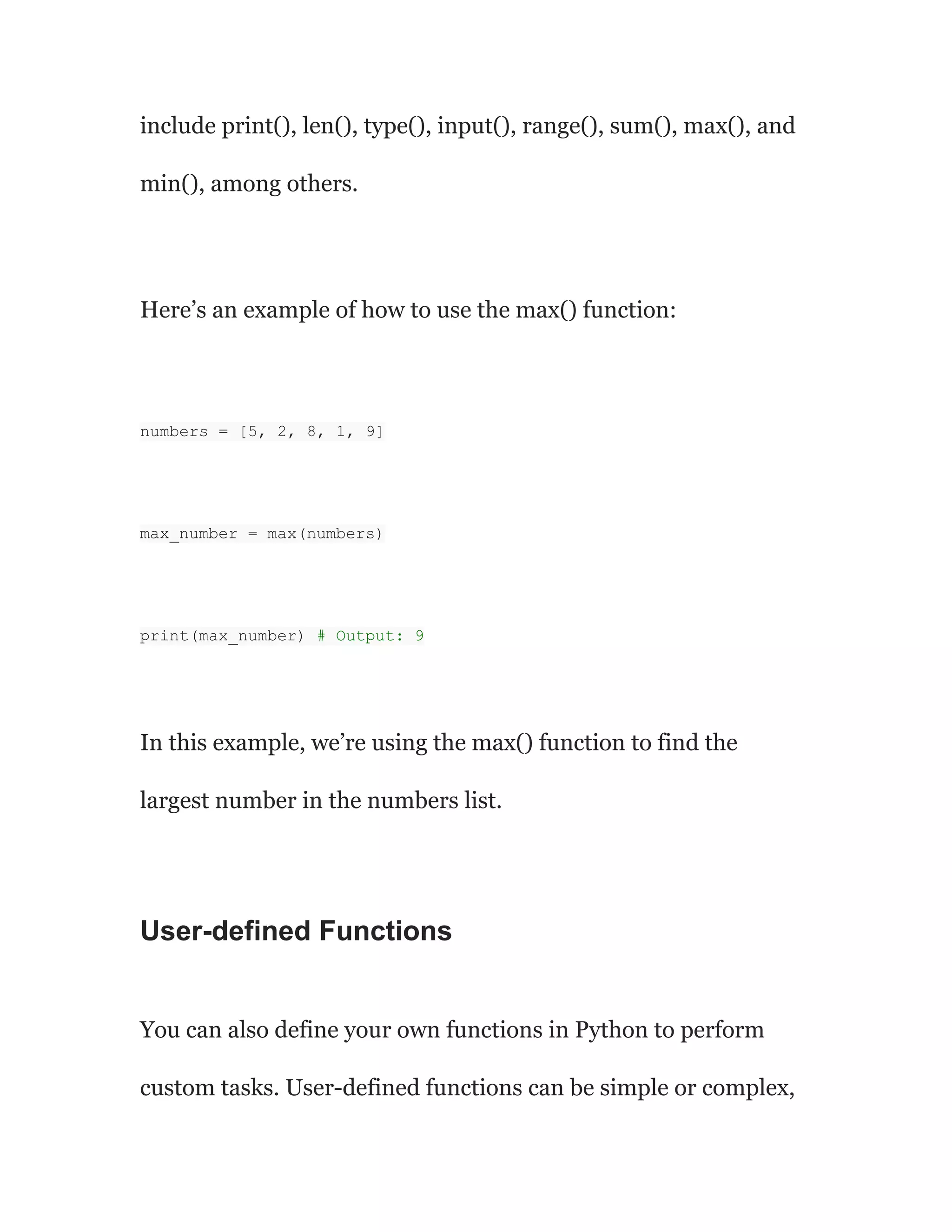 include print(), len(), type(), input(), range(), sum(), max(), and
min(), among others.
Here’s an example of how to use the max() function:
numbers = [5, 2, 8, 1, 9]
max_number = max(numbers)
print(max_number) # Output: 9
In this example, we’re using the max() function to find the
largest number in the numbers list.
User-defined Functions
You can also define your own functions in Python to perform
custom tasks. User-defined functions can be simple or complex,
 