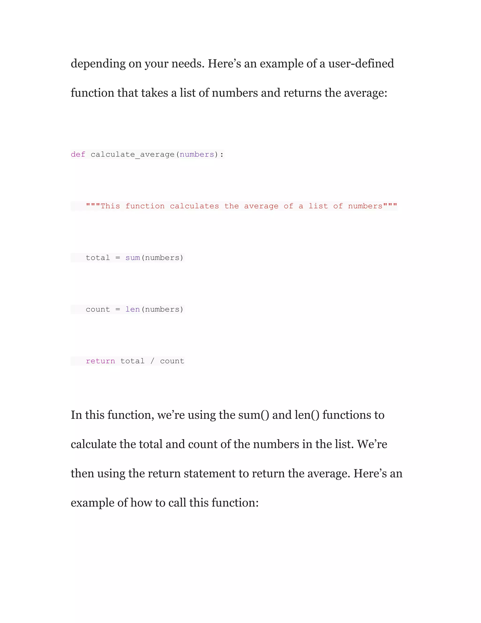 depending on your needs. Here’s an example of a user-defined
function that takes a list of numbers and returns the average:
def calculate_average(numbers):
"""This function calculates the average of a list of numbers"""
total = sum(numbers)
count = len(numbers)
return total / count
In this function, we’re using the sum() and len() functions to
calculate the total and count of the numbers in the list. We’re
then using the return statement to return the average. Here’s an
example of how to call this function:
 