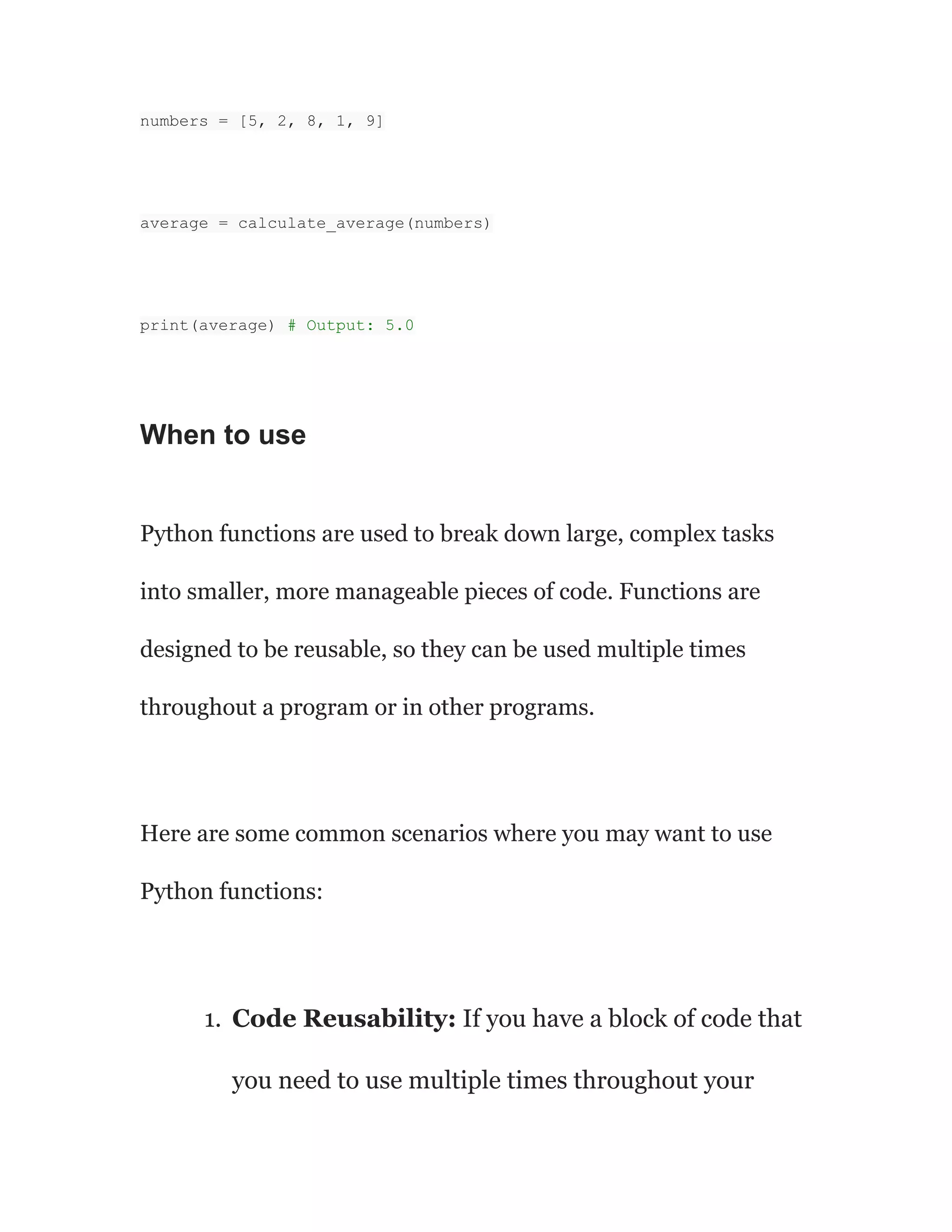 numbers = [5, 2, 8, 1, 9]
average = calculate_average(numbers)
print(average) # Output: 5.0
When to use
Python functions are used to break down large, complex tasks
into smaller, more manageable pieces of code. Functions are
designed to be reusable, so they can be used multiple times
throughout a program or in other programs.
Here are some common scenarios where you may want to use
Python functions:
1. Code Reusability: If you have a block of code that
you need to use multiple times throughout your
 