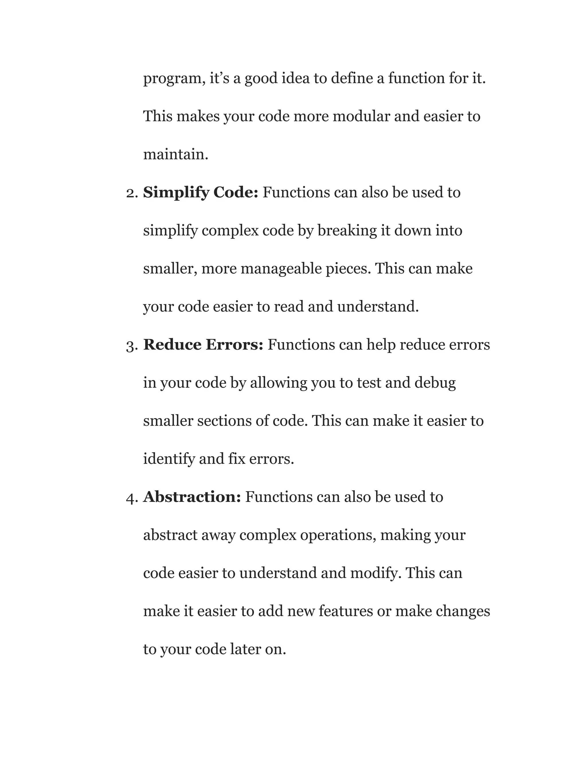 program, it’s a good idea to define a function for it.
This makes your code more modular and easier to
maintain.
2. Simplify Code: Functions can also be used to
simplify complex code by breaking it down into
smaller, more manageable pieces. This can make
your code easier to read and understand.
3. Reduce Errors: Functions can help reduce errors
in your code by allowing you to test and debug
smaller sections of code. This can make it easier to
identify and fix errors.
4. Abstraction: Functions can also be used to
abstract away complex operations, making your
code easier to understand and modify. This can
make it easier to add new features or make changes
to your code later on.
 