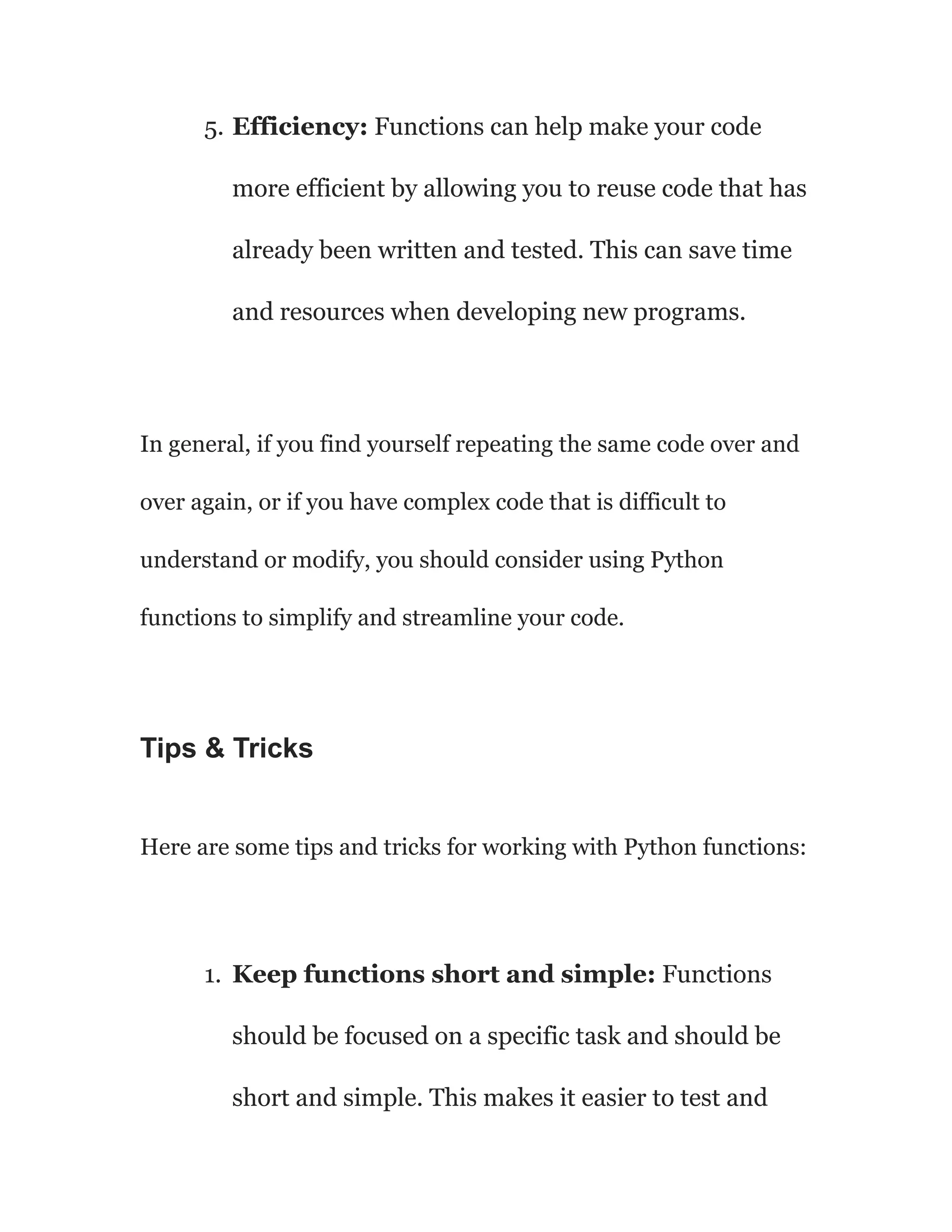 5. Efficiency: Functions can help make your code
more efficient by allowing you to reuse code that has
already been written and tested. This can save time
and resources when developing new programs.
In general, if you find yourself repeating the same code over and
over again, or if you have complex code that is difficult to
understand or modify, you should consider using Python
functions to simplify and streamline your code.
Tips & Tricks
Here are some tips and tricks for working with Python functions:
1. Keep functions short and simple: Functions
should be focused on a specific task and should be
short and simple. This makes it easier to test and
 