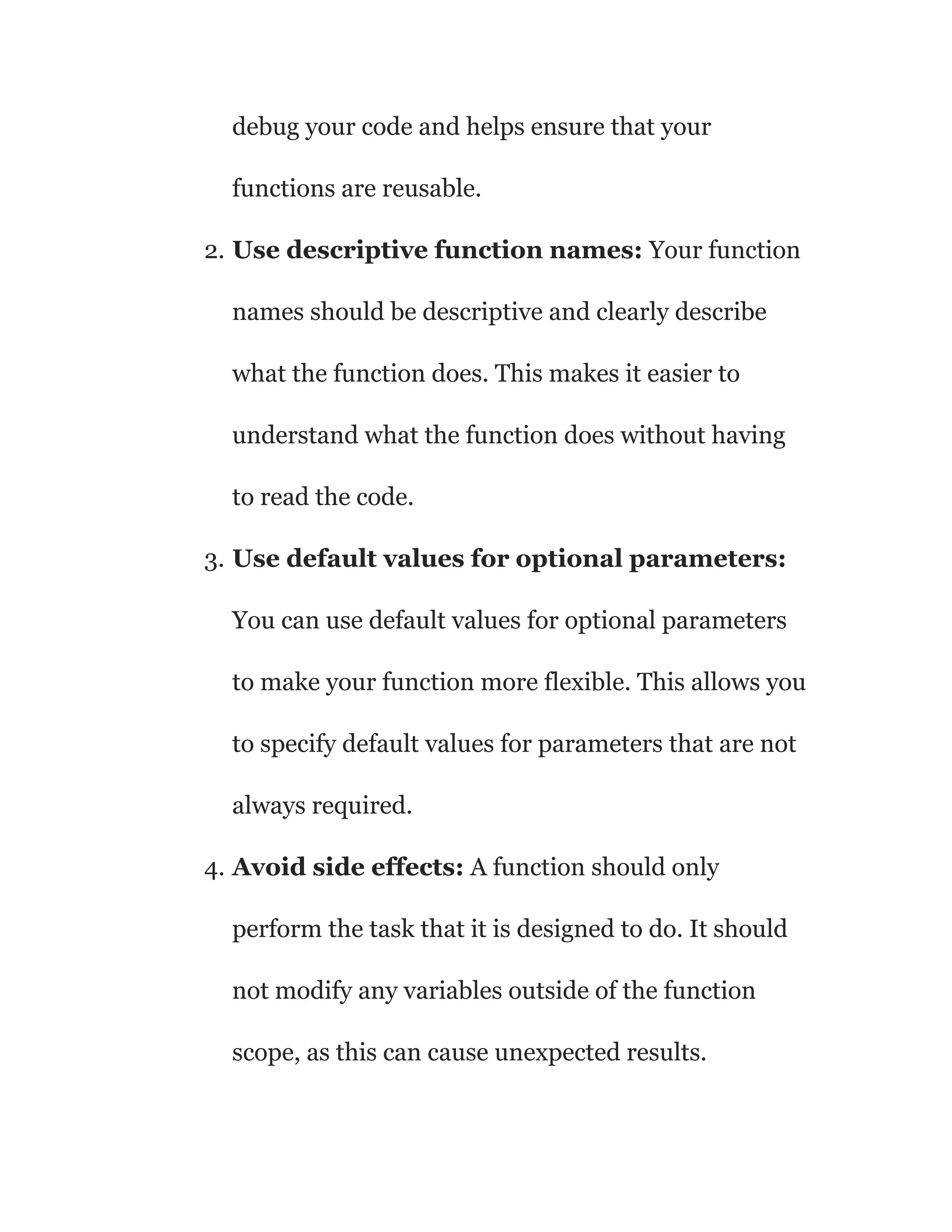 debug your code and helps ensure that your
functions are reusable.
2. Use descriptive function names: Your function
names should be descriptive and clearly describe
what the function does. This makes it easier to
understand what the function does without having
to read the code.
3. Use default values for optional parameters:
You can use default values for optional parameters
to make your function more flexible. This allows you
to specify default values for parameters that are not
always required.
4. Avoid side effects: A function should only
perform the task that it is designed to do. It should
not modify any variables outside of the function
scope, as this can cause unexpected results.
 