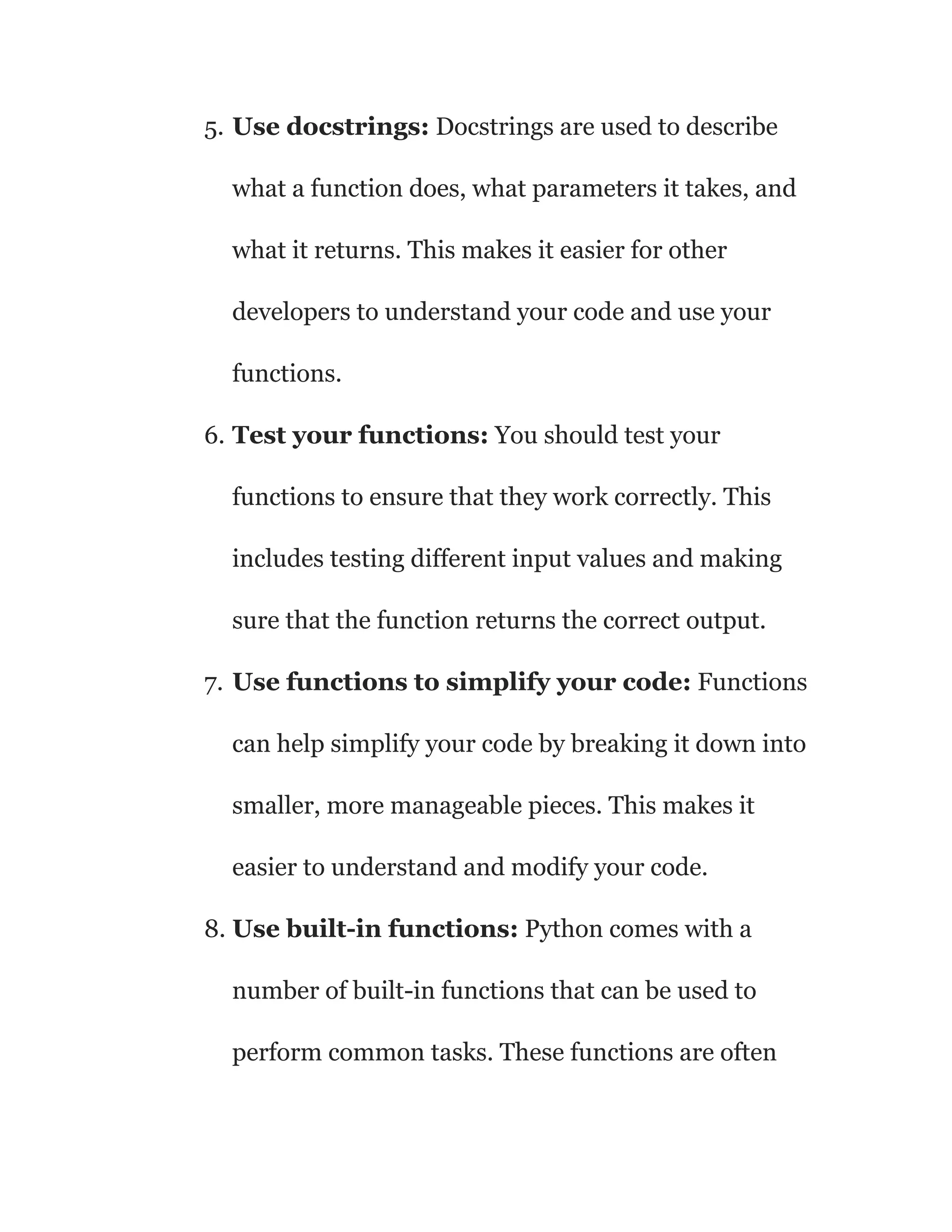 5. Use docstrings: Docstrings are used to describe
what a function does, what parameters it takes, and
what it returns. This makes it easier for other
developers to understand your code and use your
functions.
6. Test your functions: You should test your
functions to ensure that they work correctly. This
includes testing different input values and making
sure that the function returns the correct output.
7. Use functions to simplify your code: Functions
can help simplify your code by breaking it down into
smaller, more manageable pieces. This makes it
easier to understand and modify your code.
8. Use built-in functions: Python comes with a
number of built-in functions that can be used to
perform common tasks. These functions are often
 