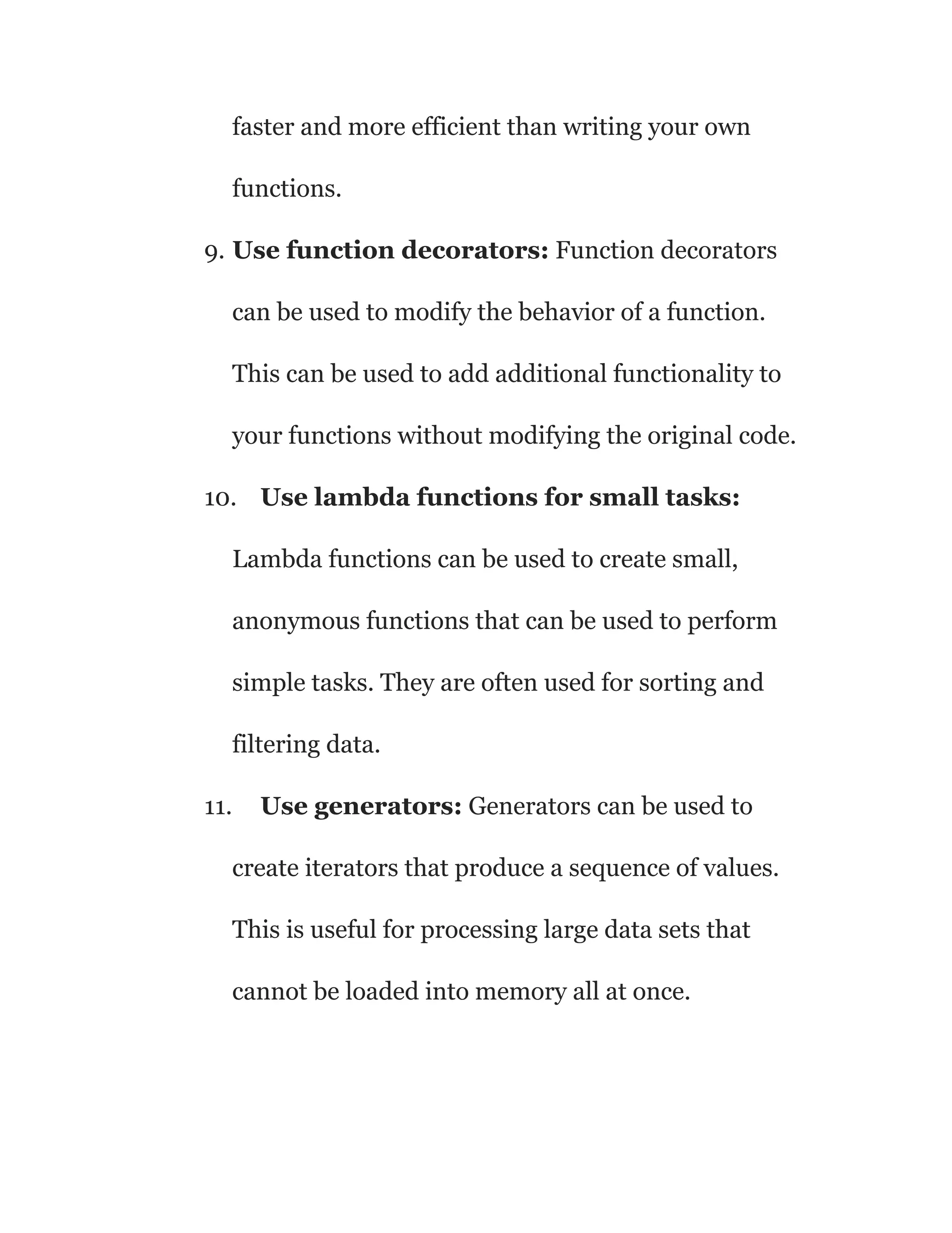 faster and more efficient than writing your own
functions.
9. Use function decorators: Function decorators
can be used to modify the behavior of a function.
This can be used to add additional functionality to
your functions without modifying the original code.
10. Use lambda functions for small tasks:
Lambda functions can be used to create small,
anonymous functions that can be used to perform
simple tasks. They are often used for sorting and
filtering data.
11. Use generators: Generators can be used to
create iterators that produce a sequence of values.
This is useful for processing large data sets that
cannot be loaded into memory all at once.
 