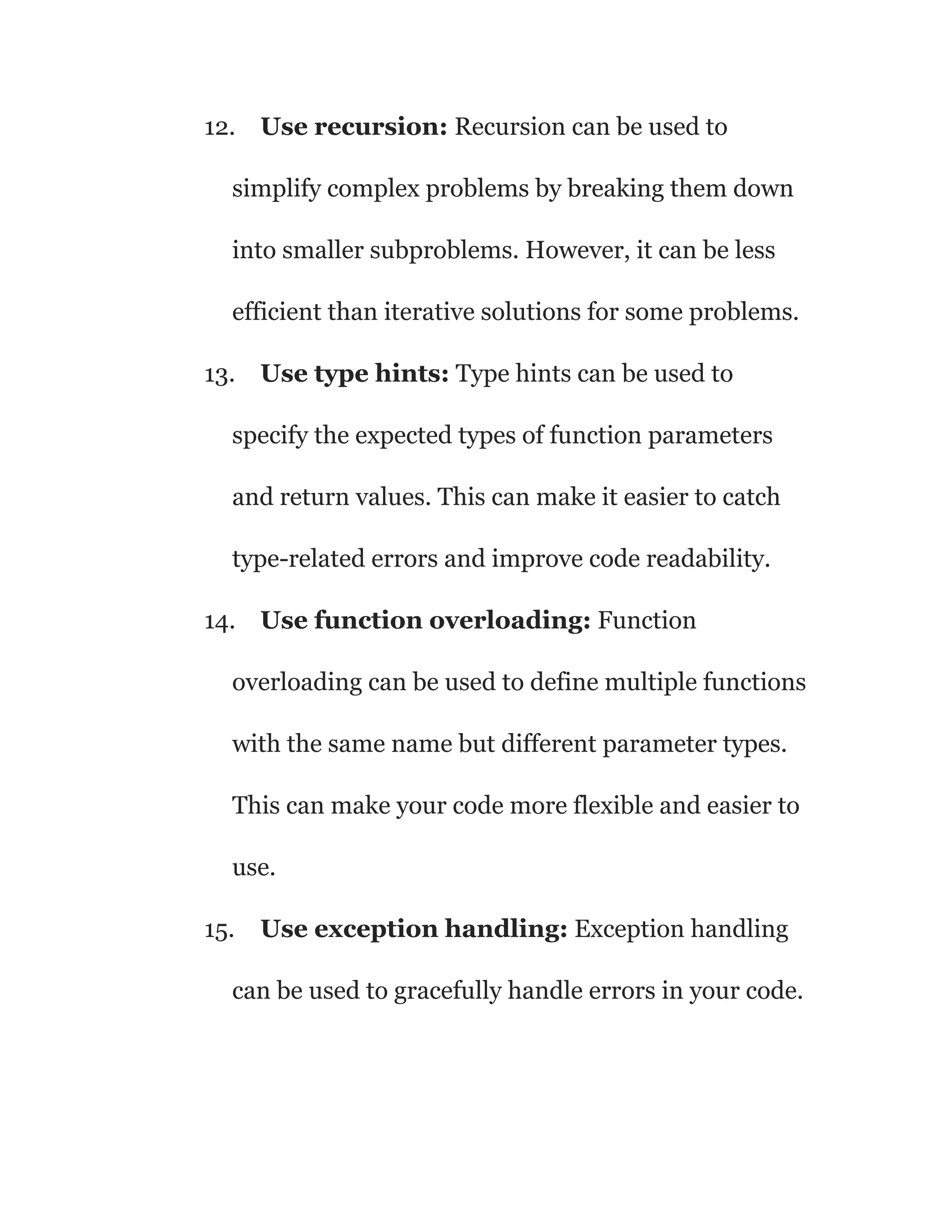 12. Use recursion: Recursion can be used to
simplify complex problems by breaking them down
into smaller subproblems. However, it can be less
efficient than iterative solutions for some problems.
13. Use type hints: Type hints can be used to
specify the expected types of function parameters
and return values. This can make it easier to catch
type-related errors and improve code readability.
14. Use function overloading: Function
overloading can be used to define multiple functions
with the same name but different parameter types.
This can make your code more flexible and easier to
use.
15. Use exception handling: Exception handling
can be used to gracefully handle errors in your code.
 