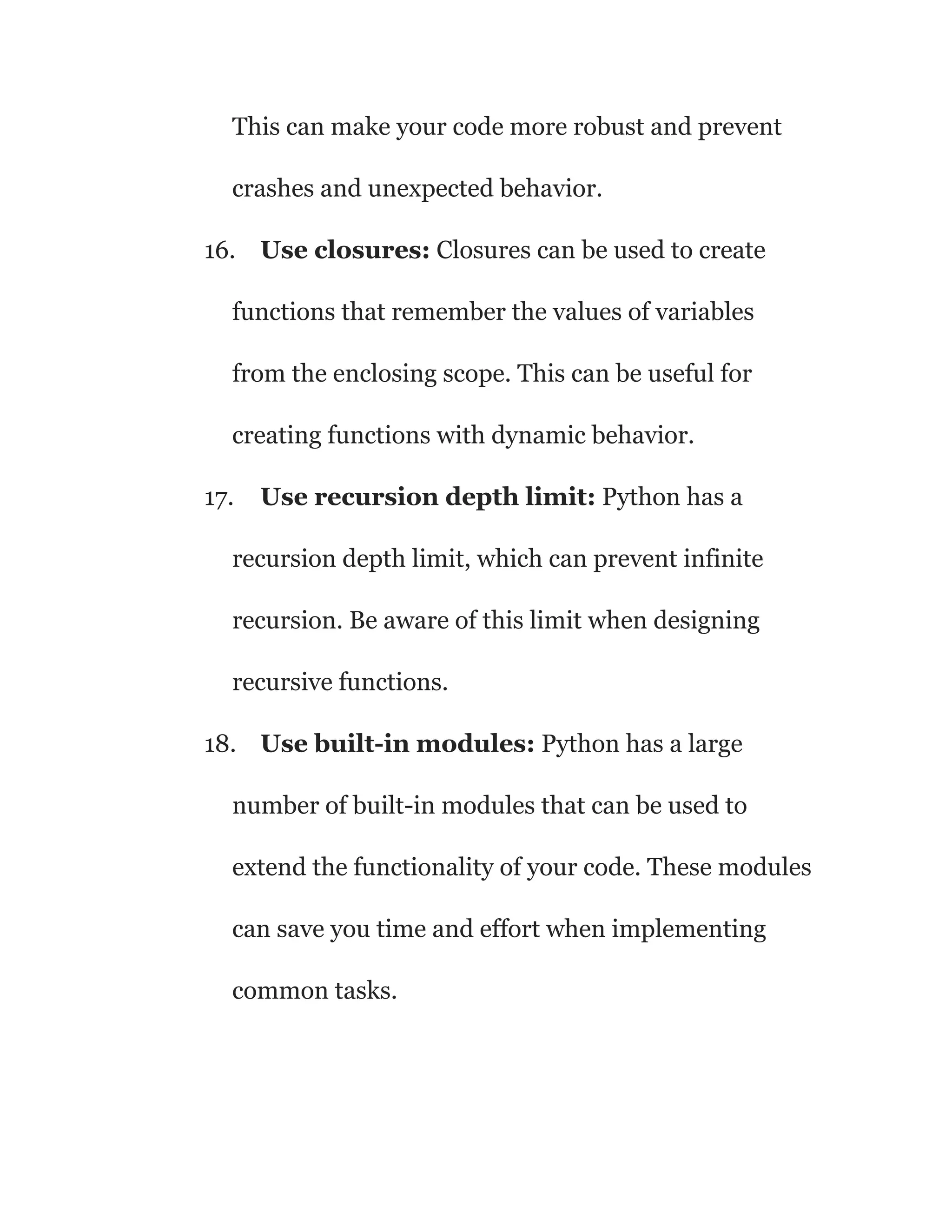 This can make your code more robust and prevent
crashes and unexpected behavior.
16. Use closures: Closures can be used to create
functions that remember the values of variables
from the enclosing scope. This can be useful for
creating functions with dynamic behavior.
17. Use recursion depth limit: Python has a
recursion depth limit, which can prevent infinite
recursion. Be aware of this limit when designing
recursive functions.
18. Use built-in modules: Python has a large
number of built-in modules that can be used to
extend the functionality of your code. These modules
can save you time and effort when implementing
common tasks.
 