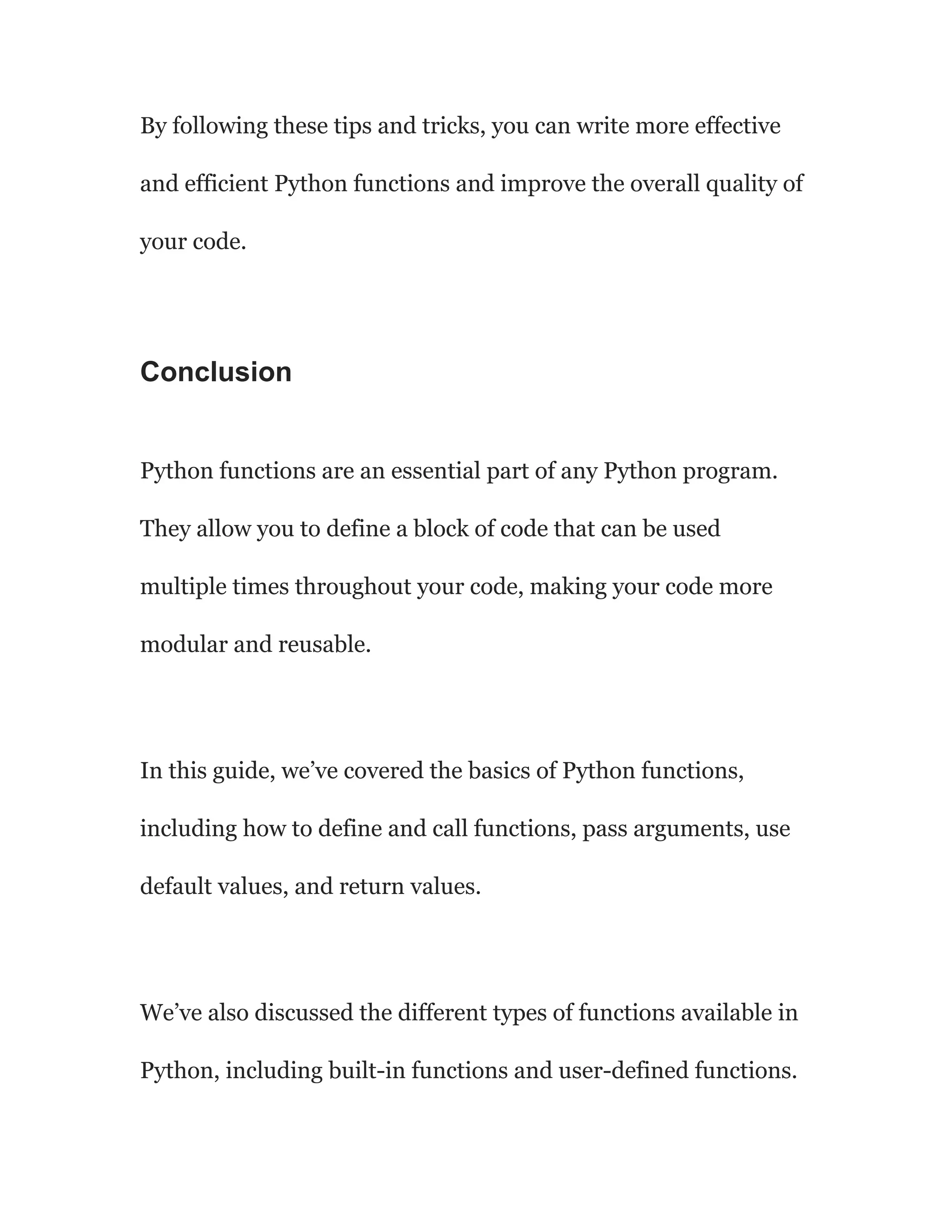 By following these tips and tricks, you can write more effective
and efficient Python functions and improve the overall quality of
your code.
Conclusion
Python functions are an essential part of any Python program.
They allow you to define a block of code that can be used
multiple times throughout your code, making your code more
modular and reusable.
In this guide, we’ve covered the basics of Python functions,
including how to define and call functions, pass arguments, use
default values, and return values.
We’ve also discussed the different types of functions available in
Python, including built-in functions and user-defined functions.
 