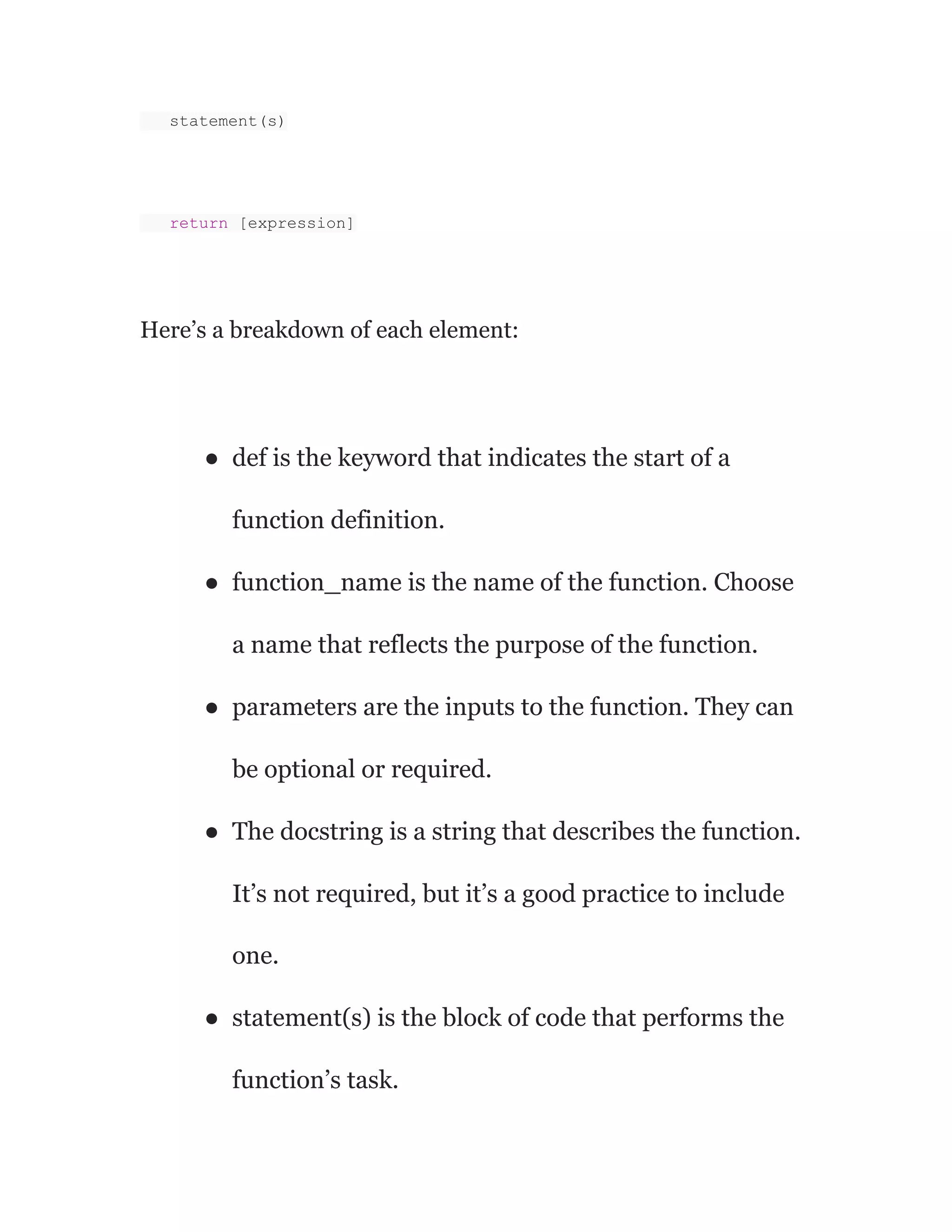 statement(s)
return [expression]
Here’s a breakdown of each element:
● def is the keyword that indicates the start of a
function definition.
● function_name is the name of the function. Choose
a name that reflects the purpose of the function.
● parameters are the inputs to the function. They can
be optional or required.
● The docstring is a string that describes the function.
It’s not required, but it’s a good practice to include
one.
● statement(s) is the block of code that performs the
function’s task.
 
