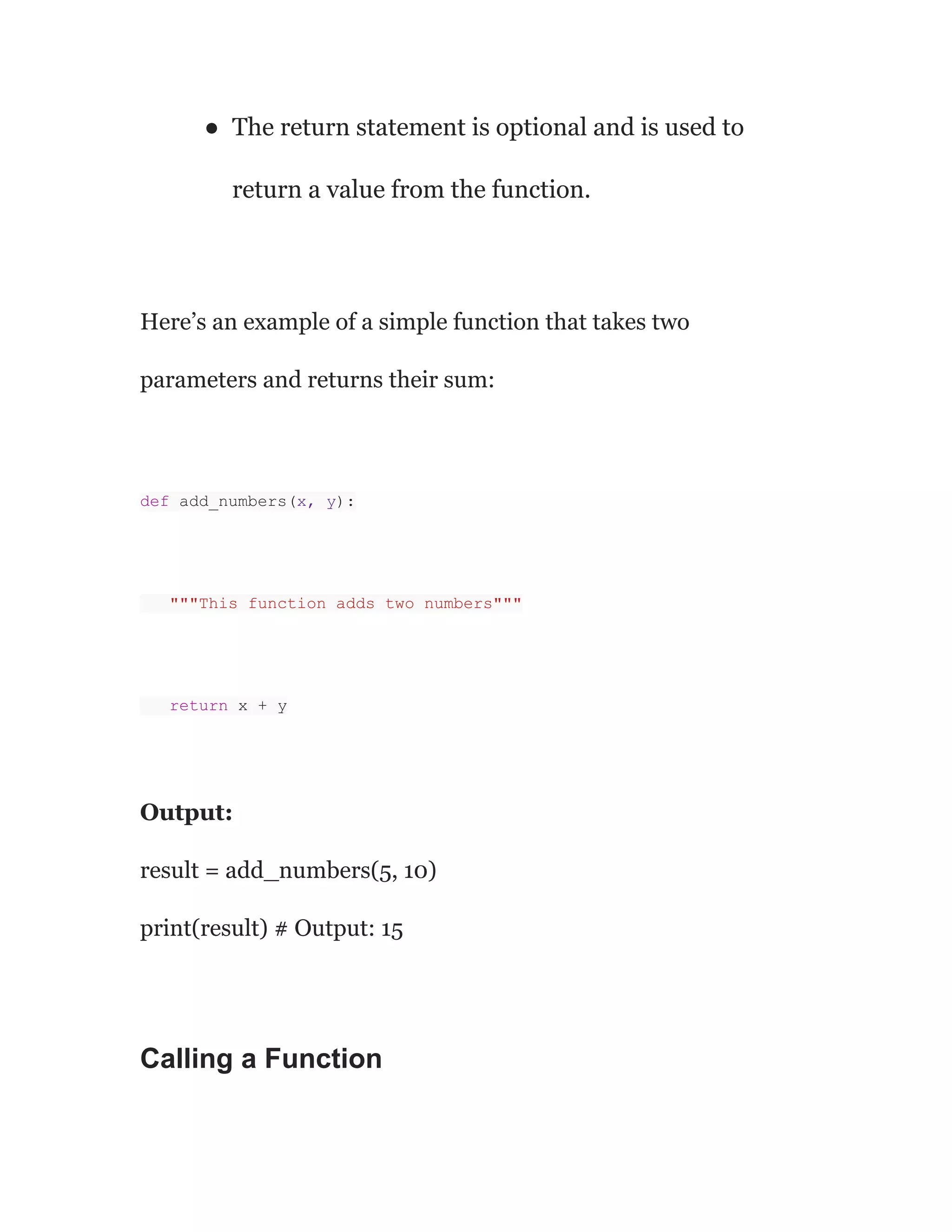 ● The return statement is optional and is used to
return a value from the function.
Here’s an example of a simple function that takes two
parameters and returns their sum:
def add_numbers(x, y):
"""This function adds two numbers"""
return x + y
Output:
result = add_numbers(5, 10)
print(result) # Output: 15
Calling a Function
 