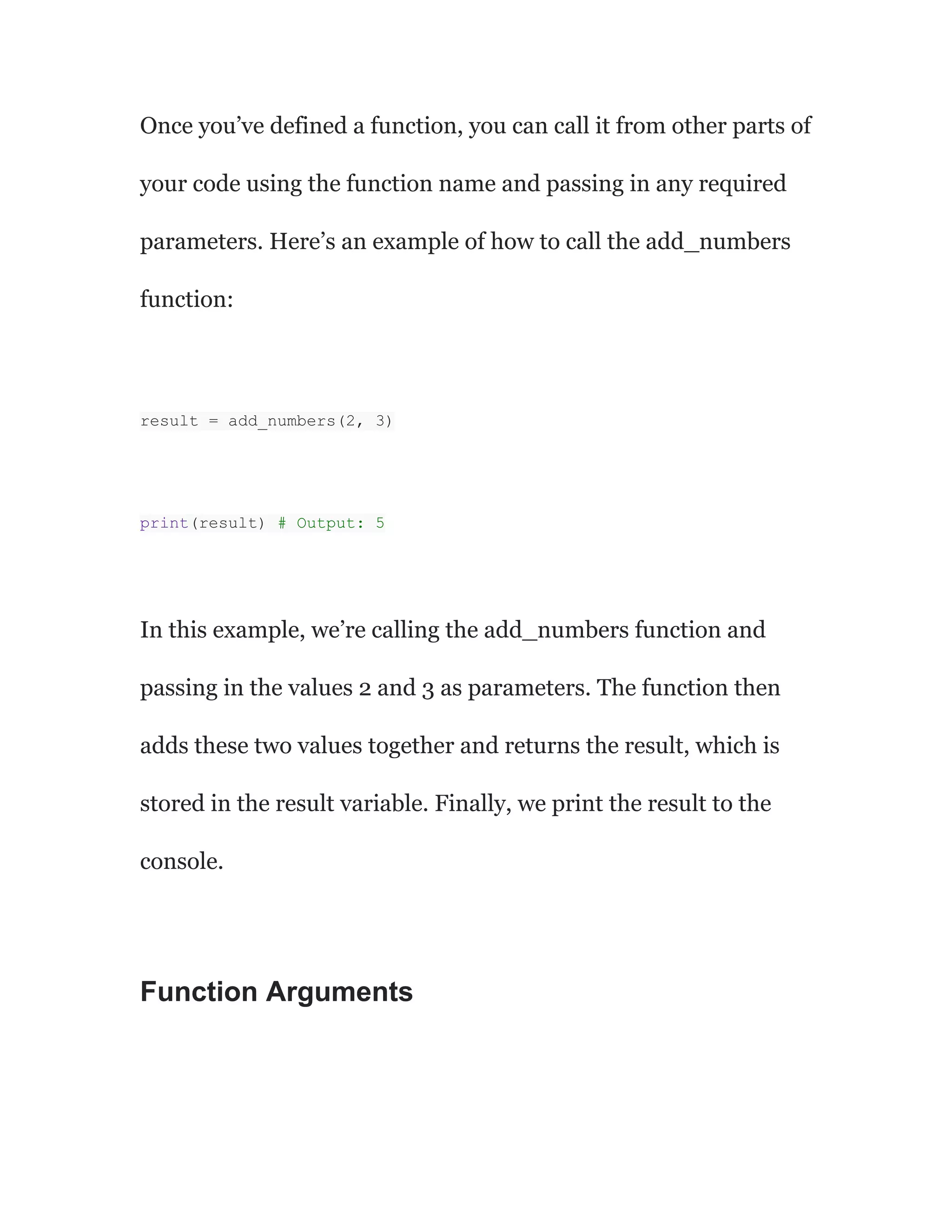 Once you’ve defined a function, you can call it from other parts of
your code using the function name and passing in any required
parameters. Here’s an example of how to call the add_numbers
function:
result = add_numbers(2, 3)
print(result) # Output: 5
In this example, we’re calling the add_numbers function and
passing in the values 2 and 3 as parameters. The function then
adds these two values together and returns the result, which is
stored in the result variable. Finally, we print the result to the
console.
Function Arguments
 