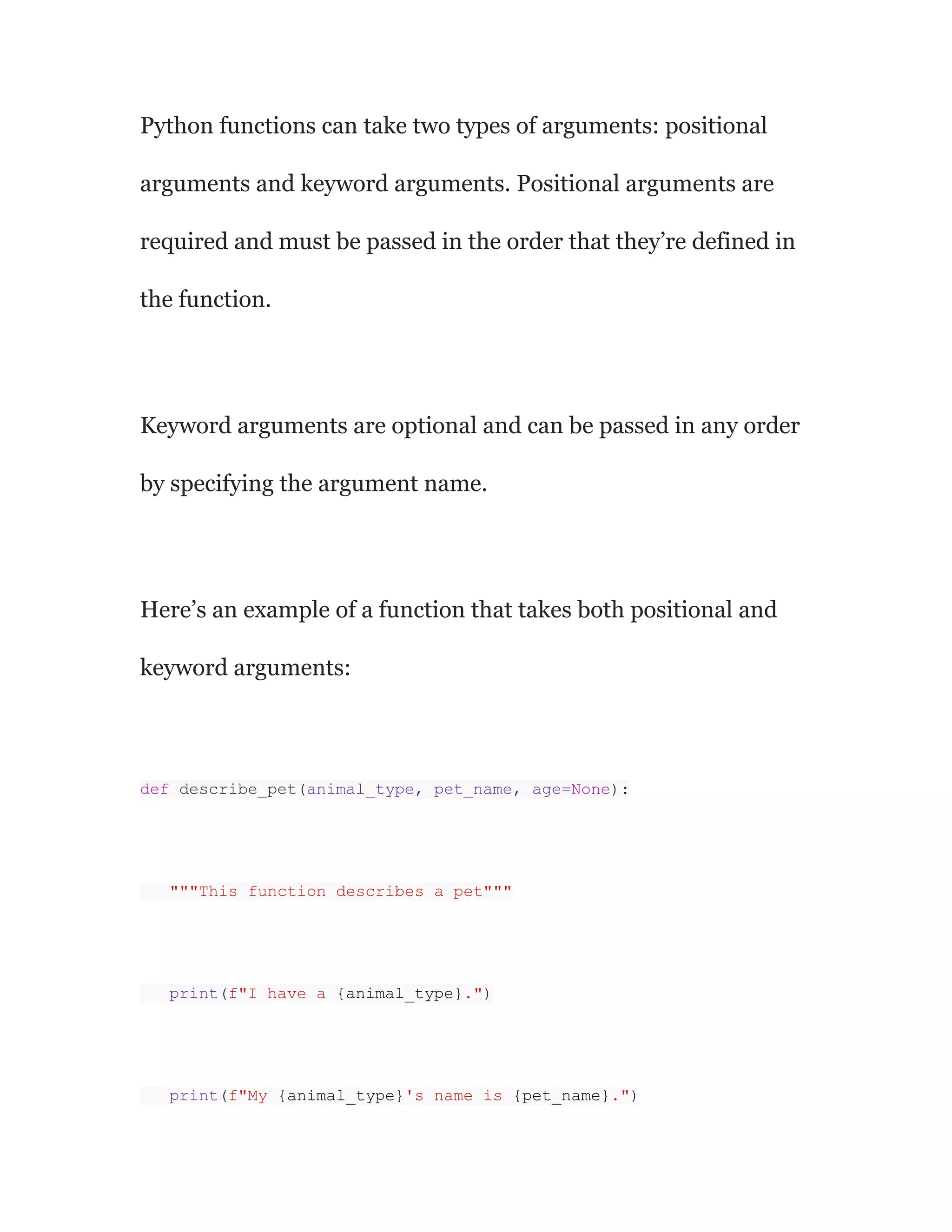 Python functions can take two types of arguments: positional
arguments and keyword arguments. Positional arguments are
required and must be passed in the order that they’re defined in
the function.
Keyword arguments are optional and can be passed in any order
by specifying the argument name.
Here’s an example of a function that takes both positional and
keyword arguments:
def describe_pet(animal_type, pet_name, age=None):
"""This function describes a pet"""
print(f"I have a {animal_type}.")
print(f"My {animal_type}'s name is {pet_name}.")
 