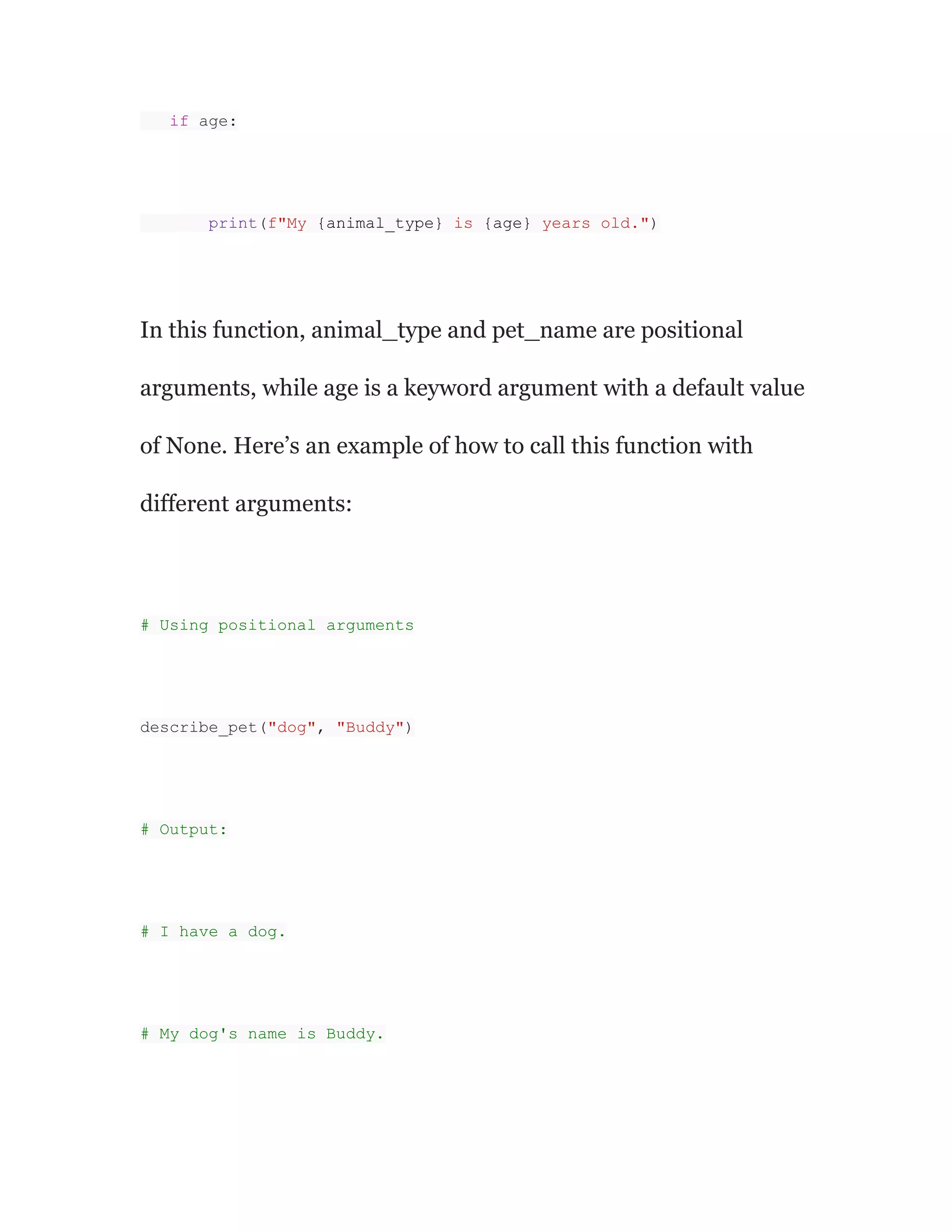 if age:
print(f"My {animal_type} is {age} years old.")
In this function, animal_type and pet_name are positional
arguments, while age is a keyword argument with a default value
of None. Here’s an example of how to call this function with
different arguments:
# Using positional arguments
describe_pet("dog", "Buddy")
# Output:
# I have a dog.
# My dog's name is Buddy.
 