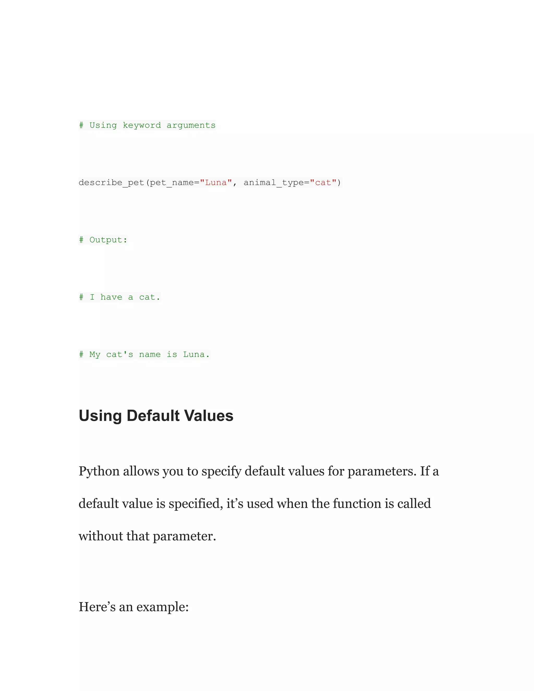 # Using keyword arguments
describe_pet(pet_name="Luna", animal_type="cat")
# Output:
# I have a cat.
# My cat's name is Luna.
Using Default Values
Python allows you to specify default values for parameters. If a
default value is specified, it’s used when the function is called
without that parameter.
Here’s an example:
 