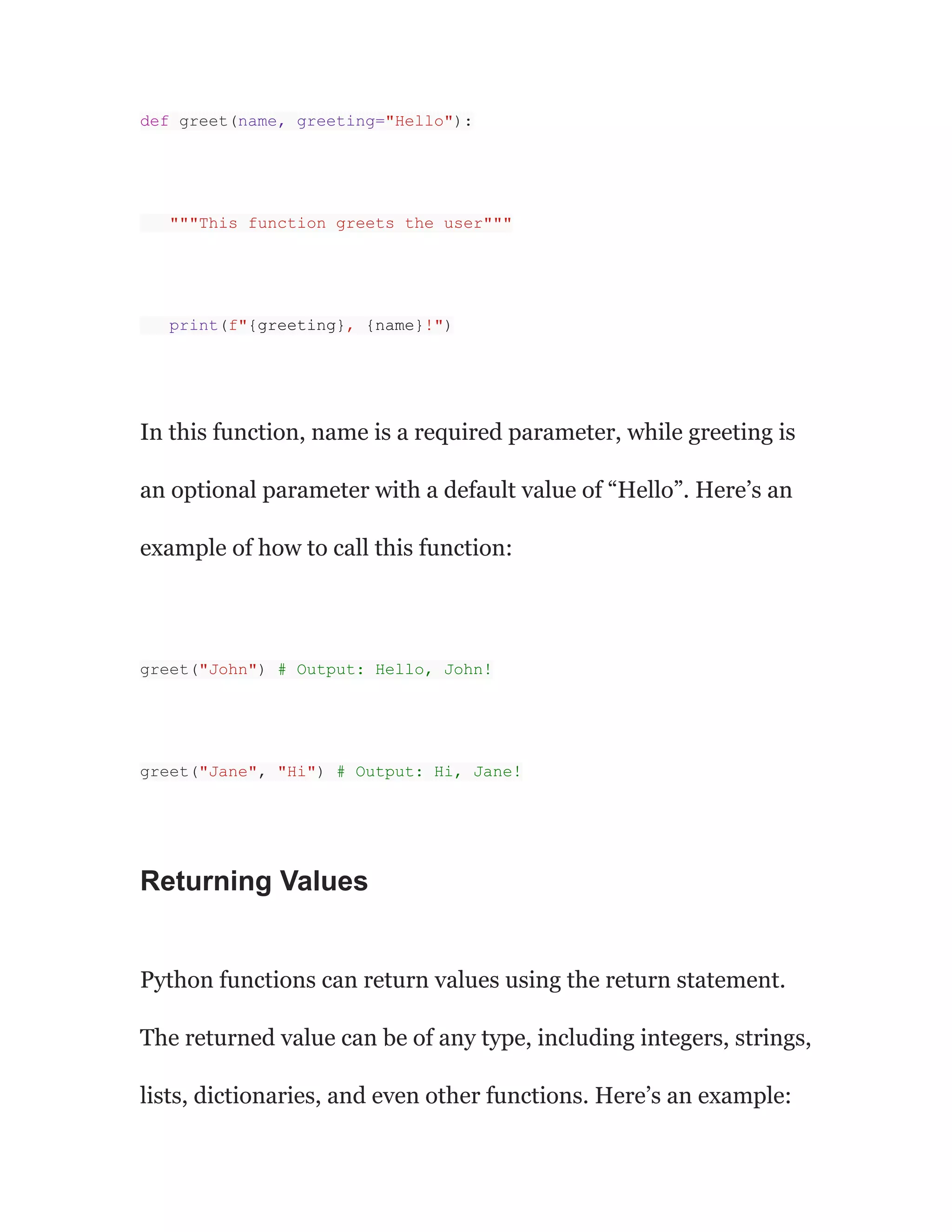 def greet(name, greeting="Hello"):
"""This function greets the user"""
print(f"{greeting}, {name}!")
In this function, name is a required parameter, while greeting is
an optional parameter with a default value of “Hello”. Here’s an
example of how to call this function:
greet("John") # Output: Hello, John!
greet("Jane", "Hi") # Output: Hi, Jane!
Returning Values
Python functions can return values using the return statement.
The returned value can be of any type, including integers, strings,
lists, dictionaries, and even other functions. Here’s an example:
 