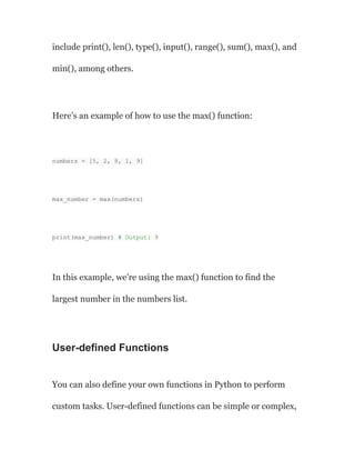 include print(), len(), type(), input(), range(), sum(), max(), and
min(), among others.
Here’s an example of how to use the max() function:
numbers = [5, 2, 8, 1, 9]
max_number = max(numbers)
print(max_number) # Output: 9
In this example, we’re using the max() function to find the
largest number in the numbers list.
User-defined Functions
You can also define your own functions in Python to perform
custom tasks. User-defined functions can be simple or complex,
 