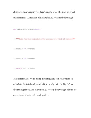 depending on your needs. Here’s an example of a user-defined
function that takes a list of numbers and returns the average:
def calculate_average(numbers):
"""This function calculates the average of a list of numbers"""
total = sum(numbers)
count = len(numbers)
return total / count
In this function, we’re using the sum() and len() functions to
calculate the total and count of the numbers in the list. We’re
then using the return statement to return the average. Here’s an
example of how to call this function:
 