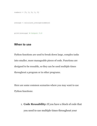 numbers = [5, 2, 8, 1, 9]
average = calculate_average(numbers)
print(average) # Output: 5.0
When to use
Python functions are used to break down large, complex tasks
into smaller, more manageable pieces of code. Functions are
designed to be reusable, so they can be used multiple times
throughout a program or in other programs.
Here are some common scenarios where you may want to use
Python functions:
1. Code Reusability: If you have a block of code that
you need to use multiple times throughout your
 