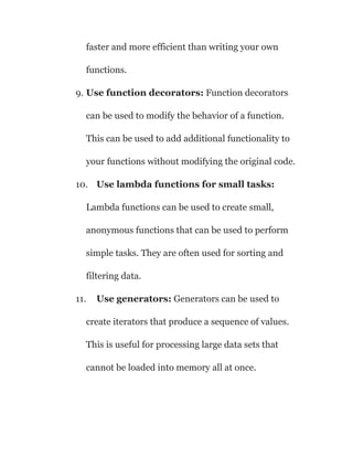 faster and more efficient than writing your own
functions.
9. Use function decorators: Function decorators
can be used to modify the behavior of a function.
This can be used to add additional functionality to
your functions without modifying the original code.
10. Use lambda functions for small tasks:
Lambda functions can be used to create small,
anonymous functions that can be used to perform
simple tasks. They are often used for sorting and
filtering data.
11. Use generators: Generators can be used to
create iterators that produce a sequence of values.
This is useful for processing large data sets that
cannot be loaded into memory all at once.
 