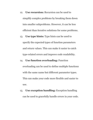 12. Use recursion: Recursion can be used to
simplify complex problems by breaking them down
into smaller subproblems. However, it can be less
efficient than iterative solutions for some problems.
13. Use type hints: Type hints can be used to
specify the expected types of function parameters
and return values. This can make it easier to catch
type-related errors and improve code readability.
14. Use function overloading: Function
overloading can be used to define multiple functions
with the same name but different parameter types.
This can make your code more flexible and easier to
use.
15. Use exception handling: Exception handling
can be used to gracefully handle errors in your code.
 