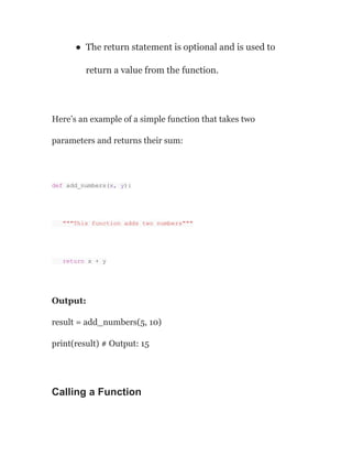 ● The return statement is optional and is used to
return a value from the function.
Here’s an example of a simple function that takes two
parameters and returns their sum:
def add_numbers(x, y):
"""This function adds two numbers"""
return x + y
Output:
result = add_numbers(5, 10)
print(result) # Output: 15
Calling a Function
 