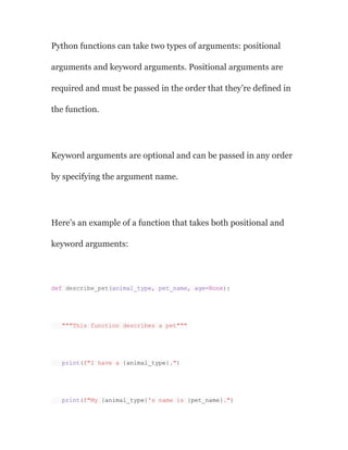 Python functions can take two types of arguments: positional
arguments and keyword arguments. Positional arguments are
required and must be passed in the order that they’re defined in
the function.
Keyword arguments are optional and can be passed in any order
by specifying the argument name.
Here’s an example of a function that takes both positional and
keyword arguments:
def describe_pet(animal_type, pet_name, age=None):
"""This function describes a pet"""
print(f"I have a {animal_type}.")
print(f"My {animal_type}'s name is {pet_name}.")
 