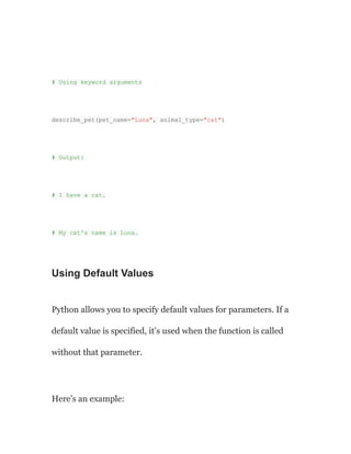 # Using keyword arguments
describe_pet(pet_name="Luna", animal_type="cat")
# Output:
# I have a cat.
# My cat's name is Luna.
Using Default Values
Python allows you to specify default values for parameters. If a
default value is specified, it’s used when the function is called
without that parameter.
Here’s an example:
 