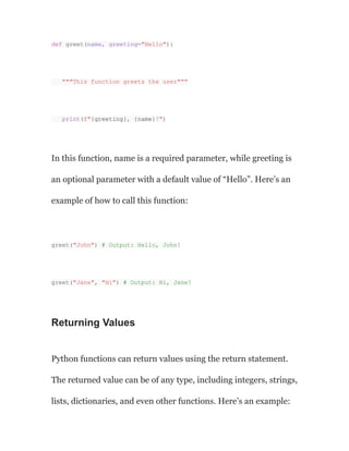 def greet(name, greeting="Hello"):
"""This function greets the user"""
print(f"{greeting}, {name}!")
In this function, name is a required parameter, while greeting is
an optional parameter with a default value of “Hello”. Here’s an
example of how to call this function:
greet("John") # Output: Hello, John!
greet("Jane", "Hi") # Output: Hi, Jane!
Returning Values
Python functions can return values using the return statement.
The returned value can be of any type, including integers, strings,
lists, dictionaries, and even other functions. Here’s an example:
 
