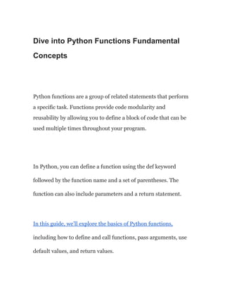 Dive into Python Functions Fundamental
Concepts
Python functions are a group of related statements that perform
a specific task. Functions provide code modularity and
reusability by allowing you to define a block of code that can be
used multiple times throughout your program.
In Python, you can define a function using the def keyword
followed by the function name and a set of parentheses. The
function can also include parameters and a return statement.
In this guide, we’ll explore the basics of Python functions,
including how to define and call functions, pass arguments, use
default values, and return values.
 