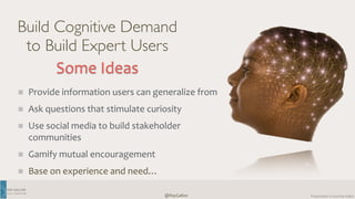 RAY 
GALLON 
C U LT U R E C O M 
Presentation 
@RayGallon 
© 
2014 
Ray 
Gallon 
Build Cognitive Demand 
to Build Expert Users 
Some 
Ideas 
Provide 
information 
users 
can 
generalize 
from 
Ask 
questions 
that 
stimulate 
curiosity 
Use 
social 
media 
to 
build 
stakeholder 
communities 
Gamify 
mutual 
encouragement 
Base 
on 
experience 
and 
need… 
 