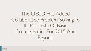 RAY 
GALLON 
C U LT U R E C O M 
Presentation 
@RayGallon 
© 
2014 
Ray 
Gallon 
The OECD Has Added 
Collaborative Problem-Solving To 
Its Pisa Tests Of Basic 
Competencies For 2015 And 
Beyond 
 