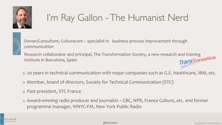 RAY 
GALLON 
C U LT U R E C O M 
Owner/Consultant, 
Culturecom 
– 
specialist 
in 
business 
process 
improvement 
through 
communication 
Research 
collaborator 
and 
principal, 
The 
Transformation 
Society, 
a 
new 
research 
and 
training 
institute 
in 
Barcelona, 
Spain 
Presentation 
@RayGallon 
© 
2014 
Ray 
Gallon 
I’m Ray Gallon - The Humanist Nerd 
20 
years 
in 
technical 
communication 
with 
major 
companies 
such 
as 
G.E. 
Healthcare, 
IBM, 
etc. 
Member, 
board 
of 
directors, 
Society 
for 
Technical 
Communication 
(STC) 
Past 
president, 
STC 
France 
Award-­‐winning 
radio 
producer 
and 
journalist 
– 
CBC, 
NPR, 
France 
Culture, 
etc. 
and 
former 
programme 
manager, 
WNYC-­‐FM, 
New 
York 
Public 
Radio 
 