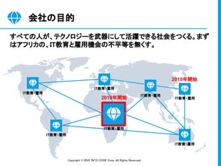 Copyright © DIVE INTO CODE Corp. All Rights Reserved. 
会社の目的 
すべての人が、テクノロジーを武器にして活躍できる社会をつくる。まず
はアフリカの、IT教育と雇用機会の不平等を無くす。 ...