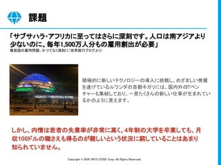 Copyright © DIVE INTO CODE Corp. All Rights Reserved. 
積極的に新しいテクノロジーの導入に挑戦し、めざましい発展
を遂げているルワンダの首都キガリには、国内外のITベン
チャーも集結しており、一見たくさんの新しい仕事が生まれてい
るかのように見えます。
「サブサハラ・アフリカに至ってはさらに深刻です。人口は南アジアより
少ないのに、毎年1,500万人分もの雇用創出が必要」 
最貧国の雇用問題、かつてなく深刻に（世界銀行ブログより） 
課題 
しかし、内情は若者の失業率が非常に高く、4年制の大学を卒業しても、月
収100ドルの職さえも得るのが難しいという状況に窮していることはあまり
知られていません。
 
