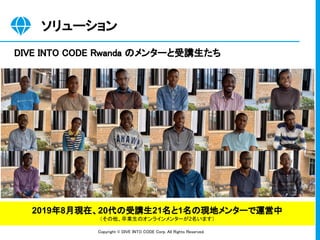 Copyright © DIVE INTO CODE Corp. All Rights Reserved. 
ソリューション 
DIVE INTO CODE Rwanda のメンターと受講生たち 
2019年8月現在、20代の受講生21名と1名の現地メンターで運営中
（その他、卒業生のオンラインメンターが2名います）
 