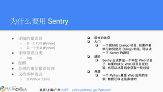 北京/上海/广州 0xFF Life's pathetic, go Pythonic!
为什么要用 Sentry
● 详细的错误息
○ 某一行代码 (Python)
○ 某一个变量 (Python)
● 详细错误分类
○ Tag
● 提醒
● 合理的重复错误处理
● 支持多种语言
○ 对 Python 支持好
❏ 额外的收获
❏ 入门
❏ 一个很好的 Django 项目，如果你要
学习如何使用 Django 的话，可以读
一下 Sentry 的源码
❏ 进阶
❏ Sentry 应该算是一个中型 Web 项目
了，如果你缺少 Web 项目开发经
验，也可以从源码中获取一些经验
❏ 开源
❏ 一个 Python 开源 Web 应用的示
例，数据迁移还是靠谱的
 
