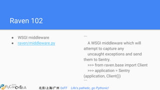 北京/上海/广州 0xFF Life's pathetic, go Pythonic!
Raven 102
● WSGI middleware
● raven/middleware.py
```
A WSGI middleware which will
attempt to capture any
uncaught exceptions and send
them to Sentry.
>>> from raven.base import Client
>>> application = Sentry
(application, Client())
```
 